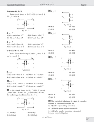 Statement for Q.7-8:
In the circuit shown in fig. P1.9.7-8, i t1 3 3= cos A
and i t2 4 3= sin A.
7. v1 = ?
(A) 6 2 3( cos sin )- +t t V (B) 6 2 3( cos sin )t t+ V
(C) - +6 2 3( cos sin )t t V (D) 6 2 3( cos sin )t t- V
8. v2 = ?
(A) 3 8 3 3( cos sin )t t- V (B) 6 2 3( cos sin )t t+ V
(C) 3 8 3 3 3( cos sin )t t+ V (D) 6 2 3( cos sin )t t- V
Statement for Q.9-10:
In the circuit shown in fig. P1.9.9-10, i t1 5 3= sin A
and i t2 3 3= cos A
9. v1 =?
(A) 9 5 3 3 3( cos sin )t t+ V (B) 9 5 3 3 3( cos sin )t t- V
(C) 9 4 3 5 3( cos sin )t t+ V (D) 9 5 3 3 3( cos sin )t t- V
10. v2 = ?
(A) 9 4 3 5 3( sin cos )- +t t V (B) 9 4 3 5 3( sin cos )t t- V
(C) 9 4 3 5 3( sin cos )- -t t V (D) 9 4 3 5 3( sin cos )t t+ V
11. In the circuit shown in fig. P1.9.11 if current
i t1 5 500 20= - °cos ( ) mA and i t2 20 500 20= - °cos ( ) mA,
the total energy stored in system at t = 0 is
(A) 151.14 mJ (B) 45.24 mJ
(C) 249.44 mJ (D) 143.46 mJ
12. Leq = ?
(A) 4 H (B) 6 H
(C) 7 H (D) 0 H
13. Leq = ?
(A) 2 H (B) 4 H
(C) 6 H (D) 8 H
14. Leq = ?
(A) 8 H (B) 6 H
(C) 4 H (D) 2 H
15. Leq = ?
(A) 0.4 H (B) 2 H
(C) 1.2 H (D) 6 H
16. The equivalent inductance of a pair of a coupled
inductor in various configuration are
(a) 7 H after series adding connection
(b) 1.8 H after series opposing connection
(c) 0.5 H after parallel connection with dotted
terminal connected together.
Chap 1.9Magnetically Coupled Circuits
Page
83
i1 i2
3 H
-
+
v2
-
+
v1 3 H 4 H
Fig. P1.9.9-10
i1
i2
k=0.6
-
+
v2
-
+
v1 0.4 H2.5 H
Fig. P1.9.11
i1
i2
1 H
-
+
v2
-
+
v1 2 H 2 H
Fig. P1.9.7-8
3.6 H
1 H
1.4 H
Leq
Fig. P1.9.12
4 H
2 H
2 H
Leq
Fig. P1.9.13
Leq
4 H
4 H 6 H
Fig. P1.9.14
Leq
2 H
4 H 2 H
Fig. P1.9.15
GATE EC BY RK Kanodia
www.gatehelp.com
 