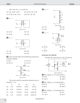The value of L L1 2, and M are
(A) 3 H, 1.6 H, 1.2 H (B) 1.6 H, 3 H, 1.4 H
(C) 3.7 H, 0.7 H, 1.3 H (D) 2 H, 3 H, 3 H
17. Leq = ?
(A) 0.2 H (B) 1 H
(C) 0.4 H (D) 2 H
18. Leq = ?
(A) 1 H (B) 2 H
(C) 3 H (D) 4 H
19. In the network of fig. P1.9.19 following terminal are
connected together
(i) none (ii) A to B
(iii) B to C (iv) A to C
The correct match for equivalent induction seen at
terminal a b- is
(i) (ii) (iii) (iv)
(A) 1 H 0.875 H 0.6 H 0.75 H
(B) 13 H 0.875 H 0.6 H 0.75 H
(C) 13 H 7.375 H 6.6 H 2.4375 H
(D) 1 H 7.375 H 6.6 H 2.4375 H
20. Leq = ?
(A) 1 H (B) 2 H
(C) 3 H (D) 4 H
21. Leq = ?
(A)
41
5
H (B)
49
5
H
(C)
51
5
H (D)
39
5
H
Statement for Q.22-24:
Consider the circuit shown in fig. P1.9.22–24.
22. The voltage VAG of terminal AD is
(A) 60 V (B) -60 V
(C) 180 V (D) 240 V
23. The voltage vBG of terminal BD is
(A) 45 V (B) 33 V
(C) 69 V (D) 105 V
24. The voltage vCG of terminal CD is
(A) 30 V (B) 0 V
(C) -36 V (D) 36 V
Page
84
UNIT 1 Networks
3 H
5 H 3 H
Leq
Fig. P1.9.18
a
b
A
C
B
2 H
4 H
1 H
3 H
2 H
5 H
Fig. P1.9.19
1 H
1 H
2 H
2 H
3 H
Leq
Fig. P1.9.20
3 H 2 H
4 H
Leq
2 H
3 H
Fig. P1.9.21
6 At
20 H
15 At
A
C
B
3 H
5 H
D
6 H
4 H
Fig. P1.9.22–24
2 H
4 H 2 H
Leq
Fig. P1.9.17
GATE EC BY RK Kanodia
www.gatehelp.com
 