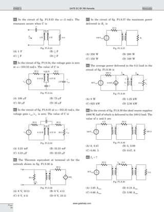 33. In the circuit of fig. P1.9.33 the w = 2 rad s. The
resonance occurs when C is
(A) 1 F (B) 1
2
F
(C) 1
3
F (D) 1
6
F
34. In the circuit of fig. P1.9.34, the voltage gain is zero
at w = 333.33 rad s. The value of C is
(A) 100 mF (B) 75 mF
(C) 50 mF (D) 25 mF
35. In the circuit of fig. P1.9.35 at w = 333.33 rad s, the
voltage gain v vout in is zero. The value of C is
(A) 3.33 mF (B) 33.33 mF
(C) 3.33 mF (D) 33.33 mF
36. The Thevenin equivalent at terminal ab for the
network shown in fig. P1.9.36 is
(A) 6 V, 10 W (B) 6 V, 4 W
(C) 0 V, 4 W (D) 0 V, 10 W
37. In the circuit of fig. P1.9.37 the maximum power
delivered to RL is
(A) 250 W (B) 200 W
(C) 150 W (D) 100 W
38. The average power delivered to the 8 W load in the
circuit of fig. P1.9.38 is
(A) 8 W (B) 1.25 kW
(C) 625 kW (D) 2.50 kW
39. In the circuit of fig. P1.9.39 the ideal source supplies
1000 W, half of which is delivered to the 100 W load. The
value of a and b are
(A) 6, 0.47 (B) 5, 0.89
(C) 0.89, 5 (D) 0.47, 6
40. I2 = ?
(A) 1.65 Arms (B) 0.18 Arms
(C) 0.66 Arms (D) 5.90 Arms
Page
86
UNIT 1 Networks
C
2 HZin
4 W2 H
2 H
Fig. P1.9.33
0.09 H
vin
C
2 F
-
+
vout
0.12 H 0.27 H
20 W 40 W
~
Fig. P1.9.34
C
k=0.5
0.12 H 0.27 Hvin
-
+
vout
20 W 40 W
~ 20 W
Fig. P1.9.35
a
b
20 W 20Ix
Ix
60 W
1 : 4
Fig. P1.9.36
100Vrms
10 W
1 : 4
RL~
Fig. P1.9.37
-0.04V2 8 W
-
+
V1
I1 I2
50Vrms
300 W
5 : 1
~
-
+
V2
Fig. P1.9.38
100 W100Vrms
4 W
1 : a
~
1 : b
25 W
Fig. P1.9.39
3 W
I2
50Vrms
3 : 1
~
4 : 3
25 W 2 W
Fig. P1.9.40
GATE EC BY RK Kanodia
www.gatehelp.com
 