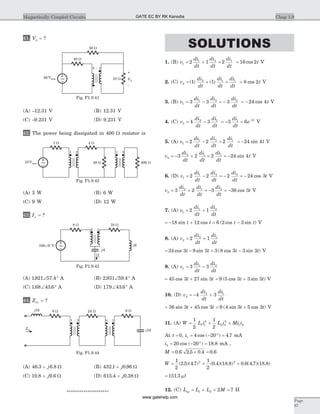 41. V2 = ?
(A) -12.31 V (B) 12.31 V
(C) -9.231 V (D) 9.231 V
42. The power being dissipated in 400 W resistor is
(A) 3 W (B) 6 W
(C) 9 W (D) 12 W
43. Ix = ?
(A) 1921 57 4. .Ð ° A (B) 2 931 59 4. .Ð ° A
(C) 1 68 43 6. .Ð ° A (D) 179 43 6. .Ð ° A
44. Zin = ?
(A) 46 3 6 8. .+ j W (B) 432 1 0 96. .+ j W
(C) 10 8 9 6. .+ j W (D) 615 4 0 38. .+ j W
********************
SOLUTIONS
1. (B) v
di
dt
di
dt
di
dt
1
1 2 1
2 1 2= + = = 16 2cos t V
2. (C) v
di
dt
di
dt
di
dt
2
2 1 1
1 1= + =( ) ( ) = 8 2cos t V
3. (B) v
di
dt
di
dt
di
dt
1
1 2 2
3 3 3= - = - = - 24 4cos t V
4. (C) v
di
dt
di
dt
2
2 1
4 3= - = - = -
3 61 2di
dt
e t
V
5. (A) v
di
dt
di
dt
di
dt
1
1 2 1
2 2 2= - = = -24 4sin t V
v
di
dt
di
dt
di
dt
t2
2 1 1
3 2 2 24 4= - + = = - sin V
6. (D) v
di
dt
di
dt
di
dt
1
1 2 2
2 2 2= - = - = - 24 3cos t V
v
di
dt
di
dt
di
dt
t2
2 1 2
3 2 3 36 3= + = - = - cos V
7. (A) v
di
dt
di
dt
1
1 2
2 1= +
= - + = -18 12 6 2 3sin cos ( cos sin )t t t t V
8. (A) v
di
dt
di
dt
2
2 1
2 1= +
= - = -24 3 9 3 3 8 3 3 3cos sin ( cos sin )t t t t V
9. (A) v
di
dt
di
dt
1
1 2
3 3= -
= +45 3 27 3cos sint t = +9 5 3 3 3( cos sin )t t V
10. (D) v
di
dt
di
dt
2
2 1
4 3= - +
= +36 3 45 3sin cost t = +9 4 3 5 3( sin cos )t t V
11. (A) W L i L i Mi i= + +
1
2
1
2
1 1
2
2 2
2
1 2
At t = 0, i1 4 20 4 7= - ° =cos ( ) . mA
i2 20 20 18 8= - ° =cos ( ) . mA ,
M = ´ =0 6 2 5 0 4 0 6. . . .
W = + +
1
2
2 5 4 7
1
2
0 4 18 8 0 6 4 7 18 82 2
( . )( . ) ( . )( . ) . ( . )( . )
= 151 3. mJ
12. (C) L L L Meq = + + =1 2 2 7 H
Chap 1.9Magnetically Coupled Circuits
Page
87
48 W 400 W10Vrms
1 : 2
~
1 : 5
1 W 4 W
Fig. P1.9.42
- 4j
Ix
j6100 0 VÐ
o
8 W 10 W
~
2 : 1
Fig. P1.9.43
j16 6 W
Zin
1 : 5 4 : 1
6 W 24 W
- 10j
Fig. P1.9.44
50 W
10 W
-
+
V2
80Vrms
40 W
5 : 2
~
Fig. P1.9.41
GATE EC BY RK Kanodia
www.gatehelp.com
 