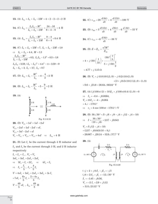 13. (A) L L L Meq = + -1 2 2 = + - ´ =4 2 2 2 2 H
14. (C) L
L L M
L L M
eq =
-
+ -
1 2
2
1 2 2
=
-
+ -
=
24 16
6 4 8
4 H
15. (A) L
L L M
L L M
eq =
-
+ +
1 2
2
1 2 2
=
-
+
=
8 4
6 4
0 4. H
16. (C) L L M1 2 2 7+ + = , L L M1 2 2 1 8+ - = .
Þ + =L L1 2 4 4. , M = 1 3.
L L M
L L M
1 2
2
1 2 2
0 5
-
+ -
= . , L L1 2
2
1 3 0 5 1 8- = ´. . .
L L1 2 2 59= . , ( ) . .L L1 2
2 2
4 4 4 2 59 9- = - ´ =
L L1 2 3- = , L1 37= . , L2 0 7= .
17. (D) L L
M
L
eq = -1
2
2
= - =4
4
2
2 H
18. (B) L L
M
L
eq = -1
2
2
= - =5
9
3
2 H
19. (A)
20. (D) V sI sI sIL1 1 1 2= + =
V sI sI sI sIL2 2 1 2= + - = ,
V sI sI sIL3 3 2= - =
V V V V sIL L L L= + + =1 2 3 4 Þ Leq = 4 H
21. (B) Let I1 be the current through 4 H inductor and
I2 and I3 be the current through 3 H, and 2 H inductor
respectively
I I I1 2 3= + , V V2 3=
3 3 2 22 1 3 1sI sI sI sI+ = +
Þ + =3 22 1 3I I I Þ 4 2 3I I=
Þ = =I
I
I I2
1
3 1
5
4
5
,
V sI sI sI sI s I= + + + +4 3 2 3 31 2 3 2 1
= + +
´
7
6
5
2 4
5
1 1 3sI
s
I
s
I
V sI=
49
5
1 , Leq =
49
5
H
22. (C) v
d t
dt
d t
dt
AG = + =20
6
4
15
180
( ) ( )
V
23. (B) v
d t
dt
d t
dt
d t
dt
BG = + - =3
15
4
6
6
6
33
( ) ( ) ( )
V
24. (C) v
d t
dt
CG = - = -6
6
36
( )
V
25. (B) Z Z
M
Z
= +11
2 2
22
w
= +
æ
è
ç
ö
ø
÷ +
æ
è
ç
ö
ø
÷
+
4 50
1
10
50
1
5
5 50
1
2
2
2
j
j
( )
( )
( )
= +4 77 115. .j W
26. (B) V j js = Ð - Ð( . ) ( . ) ( . )( )( )0 8 10 12 0 0 2 10 2 0
+ + Ð + Ð[ ( . )( )]( . )3 0 5 10 12 0 2 0j
= + = Ð °9 6 21 6 26 64 66 04. . . .j V
27. (A) [ ( ) ( ) ] ( )( . ) ( )j I j100 2 10 100 0 4 2 0 02p p+ + Ð =
Þ = - -I j2 0 4 0 0064. . ,
V I jo = = - -10 4 0 0642 .
= Ð - °4 179 1.
Þ = - °v to 4 100 179 1cos ( . )p V
28. (B) 30 30 6 8 4 12 4 10Ð ° = - + - + - +I j j j j j( )
Þ =
Ð °
+
= -I
j
j
30 30
10 6
2 57 0 043
( )
. .
V I j jo = - +( )12 4 10
= - +( . . )( )2 57 0 043 10 8j j
= +26 067 20 14. .j = Ð °32 9 37 7. . V
29. (A)
( )- + + - = -j j I jI j2 4 31 2
( )j I jI4 2 12 302 1+ - = - Ð ° V
I j1 1 45 0 56= - -. . ,
V I jx = - = +2 2 9 1121 . .
= Ð °311 2112. . V
Page
88
UNIT 1 Networks
3 H
2 H
5 H
-1 H
2 H
Fig. S.1.9.19
I1 I2
3 -90 AÐ o
+- Vx
-j
j4
j
12 30 VÐ
o
2 W 2 W
j4
~~
Fig. S1.9.29
GATE EC BY RK Kanodia
www.gatehelp.com
 