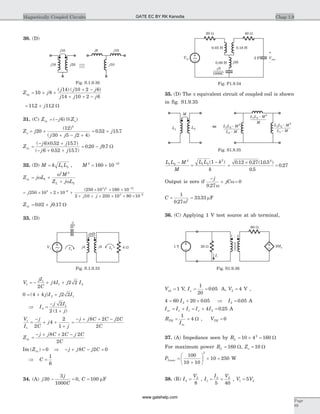 30. (D)
Z j
j j j
j j j
eq = + +
+ -
+ + -
10 8
14 10 2 6
14 10 2 6
( ) ( )
= +112 112. .j W
31. (C) Z j Zin o= -( )||( )6
Z j
j j j
o = +
+ - +
20
12
30 5 2 4
2
( )
( )
= +0 52 15 7. .j
Z
j j
j j
in =
- +
- + +
( )( . . )
( . . )
6 0 52 15 7
6 0 52 15 7
= -0 20 9 7. .j W
32. (D) M k L L= 1 2 , M 2 12
160 10= ´ -
Z j L
M
Z j L
in
L
= +
+
w
w
w
1
2 2
2
= ´ ´ ´ +
´ ´ ´
+ + ´ ´
-
-
j
j j
250 10 2 10
250 10 160 10
2 10 250 1
3 6
3 2 12
( )
0 80 103 6
´ ´ -
Z jin = +0 02 0 17. . W
33. (D)
V
jI
C
j I j I1
1
1 2
2
4 2 2= - + +
0 4 4 2 22 1= + +( )j I j I
Þ I
j I
j
2
12
2 1
=
-
+( )
V
I
j
C
j
j
1
1 2
4
2
1
=
-
+ +
+
=
- + + -j j C C j C
C
8 2 2
2
Z
j j C C j C
C
in =
- + + -8 2 2
2
Im ( )Zin = 0 Þ - + - =j j C j C8 2 0
Þ C =
1
6
34. (A) j
j
C
30
3
1000
0- = , C = 100 mF
35. (D) The p equivalent circuit of coupled coil is shown
in fig. S1.9.35
L L M
M
L L k
k
1 2
2
1 2
2
1-
=
-( )
=
´
=
0 12 0 27 10 5
0 5
0 27
2
. . ( . . )
.
.
Output is zero if
-
+ =
j
jC
0 27
0
. w
w
C = =
1
0 27
33 332
.
.
w
mF
36. (C) Applying 1 V test source at ab terminal,
Vab = 1 V, Ix = =
1
20
0 05. A, V2 4= V ,
4 60 20 0 052= + ´I . Þ I2 0 05= . A
I I I I Iin x x= + = + =1 24 0 25. A
R
I
TH
in
= =
1
4 W , VTH = 0
37. (A) Impedance seen by RL = ´ =10 4 1602
W
For maximum power RL = 160 W, Zo = 10 W
PLmax =
+
æ
è
ç
ö
ø
÷ ´ =
100
10 10
10 250
2
W
38. (B) I
V
2
2
8
= , I
I V
1
2 2
5 40
= = , V V1 25=
Chap 1.9Magnetically Coupled Circuits
Page
89
I1
I2
j4V1 4 W~ j4
2j2
2C
-j
Fig. S.1.9.33
0.03 H 0.18 H
2 F
-
+
Vout
- 3j
Vin
1000C
20 W
j30
~
40 W
0.09 H
Fig. P1.9.34
M
L L M1 2 - 2 L L M1 2 - 2
L L M1 2 -
2
M
L1
L2
L M2 - L M1 -
Fig. S1.9.35
20Ix
Ix
60 W
1 V 20 W
1 : 4
Fig. S1.9.36
j10
j18 j20 j10
j10j8
Fig. S.1.9.30
GATE EC BY RK Kanodia
www.gatehelp.com
 