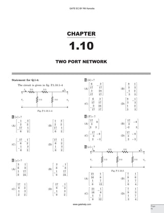 Statement for Q.1-4:
The circuit is given in fig. P.1.10.1–4
1. [ ] ?z =
(A)
- -
-
é
ë
ê
ê
ê
ù
û
ú
ú
ú
1
2
3
2
17
6
1
2
(B)
1
2
3
2
17
6
1
2
é
ë
ê
ê
ê
ù
û
ú
ú
ú
(C)
- -
-
é
ë
ê
ê
ê
ù
û
ú
ú
ú
17
6
1
2
1
6
3
2
(D)
17
6
1
2
1
6
3
2
é
ë
ê
ê
ê
ù
û
ú
ú
ú
2. [ ] ?y =
(A)
3
8
1
8
1
8
17
24
é
ë
ê
ê
ê
ù
û
ú
ú
ú
(B)
3
8
1
8
1
8
17
24
-
-
é
ë
ê
ê
ê
ù
û
ú
ú
ú
(C)
17
6
1
2
1
2
3
2
é
ë
ê
ê
ê
ù
û
ú
ú
ú
(D)
17
6
1
2
1
8
3
2
-
-
é
ë
ê
ê
ê
ù
û
ú
ú
ú
3. [ ] ?h =
(A)
6
17
3
17
3
17
24
17
-
é
ë
ê
ê
ê
ù
û
ú
ú
ú
(B)
8
3
1
3
1
3
2
3
-
é
ë
ê
ê
ê
ù
û
ú
ú
ú
(C)
6
17
3
17
3
17
24
17
-
é
ë
ê
ê
ê
ù
û
ú
ú
ú
(D)
8
3
1
3
1
3
2
3
-
é
ë
ê
ê
ê
ù
û
ú
ú
ú
4. [ ]T = ?
(A)
17
3
8
2 3
é
ë
ê
ê
ù
û
ú
ú
(B)
17
3
8
2 3
-
-
é
ë
ê
ê
ù
û
ú
ú
(C)
- -
-
é
ë
ê
ê
ù
û
ú
ú
17
3
8
2 3
(D)
17
3
8
2 3
-
-
é
ë
ê
ê
ù
û
ú
ú
5. [ ]z = ?
(A)
21
16
1
8
1
8
7
12
é
ë
ê
ê
ê
ù
û
ú
ú
ú
(B)
7
9
1
6
1
6
7
4
é
ë
ê
ê
ê
ù
û
ú
ú
ú
(C)
21
16
1
8
1
8
7
12
-
-
é
ë
ê
ê
ê
ù
û
ú
ú
ú
(D)
7
9
1
3
1
3
7
4
é
ë
ê
ê
ê
ù
û
ú
ú
ú
CHAPTER
1.10
Page
91
TWO PORT NETWORK
I1 2 W
1 W
2 W I2
V1
+
-
3 W V2
+
-
Fig. P.1.10.1–4
I1 2 W
1 W
2 W I2
V1
+
-
3 W V2
+
-
2 W
Fig. P.1.10.5
GATE EC BY RK Kanodia
www.gatehelp.com
 
