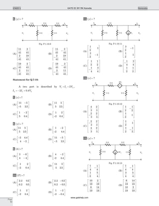 6. [ ]y = ?
(A)
11
41
2
41
2
41
19
41
é
ë
ê
ê
ê
ù
û
ú
ú
ú
(B)
11
41
2
41
2
41
19
41
-
-
é
ë
ê
ê
ê
ù
û
ú
ú
ú
(C)
19
41
2
41
2
41
11
41
é
ë
ê
ê
ê
ù
û
ú
ú
ú
(D)
19
41
2
41
2
41
11
41
-
-
é
ë
ê
ê
ê
ù
û
ú
ú
ú
Statement for Q.7-10:
A two port is described by V I V1 1 22= + ,
I I V2 1 22 0 4= - + .
7. [ ] ?z =
(A)
11 5
5 2 5
-
-
é
ë
ê
ù
û
ú.
(B)
11 5
5 2 5.
é
ë
ê
ù
û
ú
(C)
1 2
5 0 4
-é
ë
ê
ù
û
ú.
(D)
1 2
2 0 4-
é
ë
ê
ù
û
ú.
8. [ ]y = ?
(A)
11 5
5 2 5.
é
ë
ê
ù
û
ú (B)
1 2
2 4 4
-
-
é
ë
ê
ù
û
ú.
(C)
-
-
é
ë
ê
ù
û
ú
2 4 4
4 2
.
(D)
11 5
5 2 5
-
-
é
ë
ê
ù
û
ú.
9. [ ] ?h =
(A)
3 6
4 4
-
-
é
ë
ê
ù
û
ú (B)
4 2
2 4 4
-
-
é
ë
ê
ù
û
ú.
(C)
1 2
2 0 4-
é
ë
ê
ù
û
ú.
(D)
11 5
5 2 5.
é
ë
ê
ù
û
ú
10. [ ] ?T =
(A)
2 2 0 5
0 2 0 5
. .
. .
é
ë
ê
ù
û
ú (B)
2 2 0 5
0 2 0 5
. .
. .
-
-
é
ë
ê
ù
û
ú
(C)
1 2
2 0 4-
é
ë
ê
ù
û
ú.
(D)
1 2
2 0 4
-
- -
é
ë
ê
ù
û
ú.
11. [ ]y = ?
(A)
1
2
1
3
2
1-
é
ë
ê
ê
ê
ù
û
ú
ú
ú
(B)
3
2
1
1
2
1
-
é
ë
ê
ê
ê
ù
û
ú
ú
ú
(C)
1
2
1
2
1
4
3
4
-
é
ë
ê
ê
ê
ù
û
ú
ú
ú
(D)
-
é
ë
ê
ê
ê
ù
û
ú
ú
ú
1
4
3
4
1
2
1
2
12. [ ]z = ?
(A)
4
3
2
3
2
3
2
3
-
é
ë
ê
ê
ê
ù
û
ú
ú
ú
(B)
1
2
1
2
1
2
1
-
é
ë
ê
ê
ê
ù
û
ú
ú
ú
(C)
-
é
ë
ê
ê
ê
ù
û
ú
ú
ú
2
3
2
3
4
3
2
3
(D)
1
2
1
1
2
1
2
-
é
ë
ê
ê
ê
ù
û
ú
ú
ú
13. [ ]y = ?
(A)
7
4
1
4
1
2
5
4
-
é
ë
ê
ê
ê
ù
û
ú
ú
ú
(B)
7
4
1
4
3
4
5
4
-
é
ë
ê
ê
ê
ù
û
ú
ú
ú
(C)
10
19
2
19
6
19
14
19
é
ë
ê
ê
ê
ù
û
ú
ú
ú
(D)
6
19
14
19
10
19
2
19
é
ë
ê
ê
ê
ù
û
ú
ú
ú
Page
92
UNIT 1 Networks
I1
2 W
1 W I2
V1
+
-
V2
+
-
1 W I1
Fig. P.1.10.11
I1
2 W
1 W 2 W I2
V1
+
-
3 W
V2
+
-
1 W
Fig. P.1.10.6
1 W 2 W
2 W 2V1I1
V1
+
-
I2
V2
+
-
Fig. P.1.10.12
2 W 2 W
1 W2 W 2V1
I1
V1
+
-
I2
V2
+
-
Fig. P.1.10.13
GATE EC BY RK Kanodia
www.gatehelp.com
 