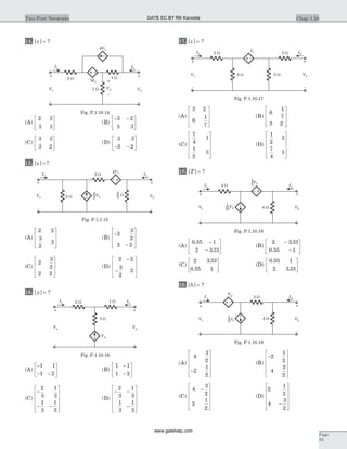 14. [ ]z = ?
(A)
2 3
3 3
é
ë
ê
ù
û
ú (B)
- -é
ë
ê
ù
û
ú
3 2
3 3
(C)
3 3
3 2
é
ë
ê
ù
û
ú (D)
3 3
3 2- -
é
ë
ê
ù
û
ú
15. [ ] ?z =
(A)
2 2
3
2
2
é
ë
ê
ê
ù
û
ú
ú
(B)
-
-
é
ë
ê
ê
ù
û
ú
ú
2
3
2
2 2
(C)
2
3
2
2 2
é
ë
ê
ê
ù
û
ú
ú
(D)
2 2
3
2
2
-
-
é
ë
ê
ê
ù
û
ú
ú
16. [ ]y = ?
(A)
-
- -
é
ë
ê
ù
û
ú
1 1
1 2
(B)
1 1
1 2
-
-
é
ë
ê
ù
û
ú
(C)
-
- -
é
ë
ê
ê
ê
ù
û
ú
ú
ú
2
3
1
3
1
3
1
3
(D)
- -
-
é
ë
ê
ê
ê
ù
û
ú
ú
ú
2
3
1
3
1
3
1
3
17. [ ]z = ?
(A)
3 2
6
1
7
é
ë
ê
ê
ù
û
ú
ú
(B)
6
1
7
3 2
é
ë
ê
ê
ù
û
ú
ú
(C)
7
4
1
1
2
3
é
ë
ê
ê
ê
ù
û
ú
ú
ú
(D)
1
2
3
7
4
1
é
ë
ê
ê
ê
ù
û
ú
ú
ú
18. [ ]T = ?
(A)
0 35 1
2 3 33
.
.
-
-
é
ë
ê
ù
û
ú (B)
2 3 33
0 35 1
-
-
é
ë
ê
ù
û
ú
.
.
(C)
2 3 33
0 35 1
.
.
é
ë
ê
ù
û
ú (D)
0 35 1
2 3 33
.
.
é
ë
ê
ù
û
ú
19. [ ]h = ?
(A)
4
3
2
2
1
2
-
é
ë
ê
ê
ê
ù
û
ú
ú
ú
(B)
-
é
ë
ê
ê
ê
ù
û
ú
ú
ú
2
1
2
4
3
2
(C)
4
3
2
2
1
2
-
é
ë
ê
ê
ê
ù
û
ú
ú
ú
(D)
2
1
2
4
3
2
-
é
ë
ê
ê
ê
ù
û
ú
ú
ú
Chap 1.10Two Port Networks
Page
93
2 W
2 W W
2V1 I2
V2
+
-
I1
V1
+
-
2
3V2 3
2
Fig. P.1.1.15
2 W 1 W
3 W
I2
V2
+
-
I1
V1
+
-
V2
Fig. P.1.10.16
2 W
2 W2 W
2 W I2
V2
+
-
I1
V1
+
-
I1
Fig. P.1.10.17
4 W
4 W
I1 I2
V1
+
-
V2
+
-
10
1 V2
5
1V1
Fig. P.1.10.18
2 W
4 W
I1 I2
V1
+
-
V2
+
-
V2
2
1
I2
Fig. P.1.10.19
2 W
4V3
1 W
2I2
1 W
I1 I2
V1
+
-
V2
+
-
V3
+
-
Fig. P.1.10.14
GATE EC BY RK Kanodia
www.gatehelp.com
 