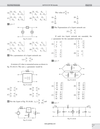(A)
Z Z Z
Z Z Z
a ab ab
ab b ab
+
+
é
ë
ê
ù
û
ú (B)
Z Z Z
Z Z Z
a ab ab
ab b ab
-
-
é
ë
ê
ù
û
ú
(C)
Z Z Z
Z Z Z
a ab ab
ab b ab
+ -
- +
é
ë
ê
ù
û
ú (D)
Z Z Z
Z Z Z
ab a ab
ab ab b
-
-
é
ë
ê
ù
û
ú
27. [ ]y = ?
(A)
Y Y Y
Y Y Y
a ab ab
ab b ab
+ -
- +
é
ë
ê
ù
û
ú (B)
Y Y Y
Y Y Y
a ab ab
ab b ab
-
-
é
ë
ê
ù
û
ú
(C)
Y Y Y
Y Y Y
ab a ab
ab ab a
-
-
é
ë
ê
ù
û
ú (D)
Y Y Y
Y Y Y
a ab ab
ab b ab
- -
- -
é
ë
ê
ù
û
ú
28. The y-parameters of a 2-port network are
[ ]y =
é
ë
ê
ù
û
ú
5 3
1 2
S
A resistor of 1 ohm is connected across as shown in
fig. P.1.10.2 8. The new y –parameter would be
(A)
6 4
2 3
é
ë
ê
ù
û
ú S (B)
6 2
0 3
é
ë
ê
ù
û
ú S
(C)
5 4
2 2
é
ë
ê
ù
û
ú S (D)
4 4
2 1
é
ë
ê
ù
û
ú S
29. For the 2-port of fig. P.1.10.29, [ ]ya =
é
ë
ê
ù
û
ú
2 0
0 10
mS
The value of
V
V
o
s
is
(A)
3
32
(B)
1
16
(C)
2
33
(D)
1
17
30. The T-parameters of a 2-port network are
[ ]T =
é
ë
ê
ù
û
ú
2 1
1 1
.
If such two 2-port network are cascaded, the
z –parameter for the cascaded network is
(A)
2 2
1
2
1
-
-
é
ë
ê
ê
ù
û
ú
ú
(B)
5
3
1
3
1
3
2
3
-
-
é
ë
ê
ê
ê
ù
û
ú
ú
ú
(C)
5
3
1
3
1
3
2
3
é
ë
ê
ê
ê
ù
û
ú
ú
ú
(D)
2 2
1
2
1
é
ë
ê
ê
ù
û
ú
ú
31. [ ]y = ?
(A)
19
10
9
10
9
10
31
10
-
-
é
ë
ê
ê
ê
ù
û
ú
ú
ú
(B)
19
10
7
10
7
10
31
10
-
-
é
ë
ê
ê
ê
ù
û
ú
ú
ú
(C)
19
10
9
10
9
10
31
10
é
ë
ê
ê
ê
ù
û
ú
ú
ú
(D)
19
10
7
10
7
10
31
10
é
ë
ê
ê
ê
ù
û
ú
ú
ú
32. [ ]y = ?
Chap 1.10Two Port Networks
Page
95
1 W
[ ] =y 5 3
1 2
Fig. P.1.10.28
-
+
Vo
60 W
Vs
100 W
300 W
[ ]ya
Fig. P.1.10.29
Ya
Yab
Yb
Fig. P.1.10.27
2 W 1 W
1 W
2 W
1 W W
2
1
Fig. P.1.10.31
2 F 2V1( )s
I1( )s I2( )s
V s1( )
+
-
V2( )s
+
-
W
3
1
2 F
2 FW
4
1
Fig. P.1.10.32
GATE EC BY RK Kanodia
www.gatehelp.com
 