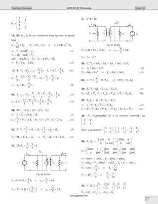 [ ]z =
é
ë
ê
ê
ê
ù
û
ú
ú
ú
7
4
1
1
2
3
18. (D) Let I3 be the clockwise loop current in center
loop
I
V
I1
2
3
10
= + , V I I I V I2 2 3 3 2 24 0 25= + Þ = -( ) .
Þ = -I V I1 2 20 35. ...(i)
V I V V1 1 1 24 0 2= - +.
12 4 0 35 2 4 41 2 2 2 2 2. ( . ) .V V I V V I= - + = -
Þ = -V V I1 2 22 3 33. ...(ii)
19. (A) V I I
I
2 2 1
2
4
2
= + -
æ
è
ç
ö
ø
÷Þ = - +I I V2 1 22
1
2
...(ii)
I
I V V V
I
V V
V1
2 1 2 2
1
2 1
2
2 2 4 2
= +
- -
= - + + -
( )
Þ = +V I V1 1 24
3
2
...(i)
20. (B) I V
V V V
1 2
1 1 2
1 2
= - + +
-
= -
3
2
3
2
1 2V V ...(i)
I V
V V V
2 1
2 2 1
2
1 2
= + +
-
= +
3
2
3
2
1 2V V ...(ii)
21. (D) I V jV j V V1 1 1 1 22= + + -( )
Þ = + -I j V jV1 1 22 2( ) ...(i)
I
V
V j V V j V j V2
2
1 2 1 1 2
1
1 1= + + - = - + +( ) ( ) ( ) ...(ii)
22. (B) V
I
s
sI sI
s
s I sI1
1
1 2 1 2
1
= + + = +
æ
è
ç
ö
ø
÷ + ...(i)
V I s I sI2 2 2 12 2= + + Þ = + +V sI s I2 1 22 2( ) ...(ii)
23. (D) Z
n
R = = =
9 9
9
12
V I I1 1 14 1
4
5
= =( || ) Þ z
V
I
11
1
1
0 8= = .
V V nV I2 2 1 13
4
5
= ¢ = ¢ =
æ
è
ç
ö
ø
÷ Þ = =z
V
I
21
2
1
2 4. ,
¢ = =Z nR
2
4 36
V I I2 2 236 9 7 2= =( || ) . Þ z
V
I
22
2
2
7 2= = . ,
z z12 21 2 4= = .
24. (C) V sI sI sI sI sI1 1 1 1 1 23 3 3 3 2= + - + +
Þ = +V sI sI1 1 26 2 ...(i)
V sI sI2 2 13 2= + Þ = +V sI sI2 1 22 3 ...(ii)
25. (C) V
V
I1
2
2
5
0= + -( ), I V I1 2 20 5= + -( ) ( )
26. (A) V Z Z I Z Ia ab ab1 1 2= + +( ) ...(i)
V Z Z I Z I Z I Z Z Ia ab ab ab a ab2 2 1 1 2= + + = + +( ) ( ) ....(ii)
27. (A) I V V Y V Yab a1 1 2 1= - +( )
Þ = + -I V Y Y V Ya ab ab1 1 2( ) ...(i)
I V V Y V Y V Y V Y Yab b ab b ab2 2 1 2 1 2= - + = - + +( ) ( ) ...(ii)
28. (B) y-parameter of 1 W resistor network are
1 1
1 1
-
-
é
ë
ê
ù
û
ú
New y-parameter =
é
ë
ê
ù
û
ú +
5 3
1 2
1 1
1 1
6 2
0 3
-
-
é
ë
ê
ù
û
ú =
é
ë
ê
ù
û
ú.
29. (A) [ ]za =
2 0
0 10
1
mS
mS
é
ë
ê
ù
û
ú
-
=
é
ë
ê
ù
û
ú
5000 0
0 100
[ ]z =
é
ë
ê
ù
û
ú +
5000 0
0 100
100 100
100 100
é
ë
ê
ù
û
ú =
é
ë
ê
ù
û
ú
600 100
100 200
V I I1 1 2600 100= + , V I I2 1 2100 200= +
V I V I Is = + = +60 660 1001 1 1 2 , V V Io2 2300= = -
V I Vo o= -100
2
3
1 Þ I
Vo
1
60
=
V V
V
s o
o
= -11
3
Þ
V
V
o
5
3
32
=
30. (C) [ ]TN =
é
ë
ê
ù
û
ú
é
ë
ê
ù
û
ú =
é
ë
ê
ù
û
ú
2 1
1 1
2 1
1 1
5 3
3 2
V V I1 2 25 3= - , I V I1 2 23 2= -
Chap 1.10Two Port Networks
Page
99
I1
4 W V 2’
-
+
9 W
-
+
V2
I2=0
ZR
V1
1 : 3
-
+
V’1
Fig. S1.10.23a
V2
I2
4 W V 2’
-
+
9 W
-
+
V1
I =1 0
Z’R
1 : 3
-
+
V’1
Fig. S1.10.23b
GATE EC BY RK Kanodia
www.gatehelp.com
 