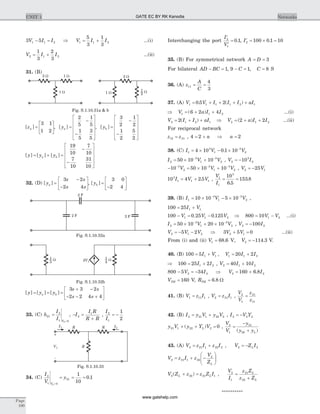 3 51 1 2V I I- = Þ V I I1 1 2
5
3
1
3
= + ...(i)
V I I2 1 2
1
3
2
3
= + ...(ii)
31. (B)
[ ]za =
é
ë
ê
ù
û
ú
3 1
1 2
, [ ]ya =
-
-
é
ë
ê
ê
ê
ù
û
ú
ú
ú
2
5
1
5
1
5
3
5
, [ ]yb =
-
-
é
ë
ê
ê
ê
ù
û
ú
ú
ú
3
2
1
2
1
2
5
2
[ ] [ ] [ ]y y ya b= + =
-
-
é
ë
ê
ê
ê
ù
û
ú
ú
ú
19
10
7
10
7
10
31
10
32. (D) [ ]ya =
3 2
2 4
s s
s s
-
-
é
ë
ê
ù
û
ú, [ ]yb =
3 0
2 4-
é
ë
ê
ù
û
ú
[ ] [ ] [ ]y y y
s s
s s
a b= = =
+ -
- - +
é
ë
ê
ù
û
ú
3 3 2
2 2 4 4
33. (C) h
I
I V
21
2
1 02
=
=
, - =
+
I
I R
R R
2
1
,
I
I
2
1
1
2
= -
34. (C)
I
V
y
V
2
1 0
21
2
1
10
0 1
=
= = = .
Interchanging the port
¢
¢
=
I
V
2
1
0 1. , ¢ = ´ =I2 100 0 1 10.
35. (B) For symmetrical network A D= = 3
For bilateral AD BC- = 1, 9 1 8- = =C C, S
36. (A) z
A
C
11
4
3
= =
37. (A) V V I I I aI1 1 1 1 2 10 5 2= + + + +. ( )
Þ = + +V a I I1 1 26 2 4( ) ...(i)
V I I aI2 1 2 12= + +( ) Þ = + +V a I I2 1 22 2( ) ...(ii)
For reciprocal network
z z12 21= , 4 2 2= + Þ =a a
38. (C) I V V1
3
1
3
24 10 0 1 10= ´ - ´ -
.
I V V2
3
1
3
250 10 10= ´ +- -
, V I2
3
210= -
- = ´ +- - -
10 50 10 103
2
3
1
3
2V V V , V V2 125= -
10 4 2 53
1 1 1I V V= + . ,
V
I
1
1
3
10
6 5
153 8= =
.
.
39. (B) I V V1
3
1
3
210 10 5 10= ´ - ´- -
,
100 25 1 1= +I V
100 0 25 0 1251 1 2- = -V V V. . Þ = -800 10 1 2V V ...(i)
I V V2
3
1
3
250 10 20 10= ´ + ´- -
, V I2 2100= -
V V V2 1 25 2= - - Þ 3 5 02 1V V+ = ...(ii)
From (i) and (ii) V V1 268 6 114 3= = -. , .V V.
40. (B) 100 5 20 21 1 1 1 2= + = +I V V I I,
Þ = +100 25 21 2I I , V I I2 1 240 10= +
800 5 342 2- = -V I Þ V I2 2160 6 8= + .
VTH = 160 V, RTH = 6 8. W
41. (B) V z I1 11 1= , V z I2 21 1= ,
V
V
z
z
2
1
21
11
=
42. (B) I y V y V2 21 1 22 2= + , I V YL2 2= -
y V y Y VL21 1 22 2 0+ + =( ) ,
V
V
y
y yL
2
1
21
22
=
-
+( )
43. (A) V z I z I2 21 1 22 2= + , V Z IL2 2= -
V z I z
V
ZL
2 21 1 22
2
= + -
æ
è
çç
ö
ø
÷÷
V Z z z Z IL L2 22 21 1( )+ = ,
V
I
z Z
z Z
L
L
2
1
21
22
=
+
**********
Page
100
UNIT 1 Networks
2 W 2 W1 W
1 W 1 W W
2
1
Fig. S.1.10.31a & b
2 F
2 F
2 F
Fig. S.1.10.32a
2V1
W
3
1 W
4
1
Fig. S.1.10.32b
R R
R
I1 I2
V1
+
-
Fig. S.1.10.33
GATE EC BY RK Kanodia
www.gatehelp.com
 