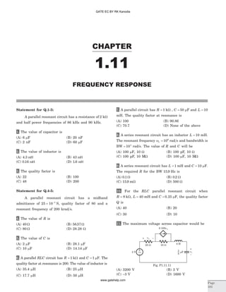 Statement for Q.1-3:
A parallel resonant circuit has a resistance of 2 kW
and half power frequencies of 86 kHz and 90 kHz.
1. The value of capacitor is
(A) 6 mF (B) 20 nF
(C) 2 nF (D) 60 mF
2. The value of inductor is
(A) 4 3. mH (B) 43 mH
(C) 0 16. mH (D) 1 6. mH
3. The quality factor is
(A) 22 (B) 100
(C) 48 (D) 200
Statement for Q.4-5:
A parallel resonant circuit has a midband
admittance of 25 10 3
´ -
S, quality factor of 80 and a
resonant frequency of 200 krad s.
4. The value of R is
(A) 40 W (B) 56 57. W
(C) 80 W (D) 28 28. W
5. The value of C is
(A) 2 mF (B) 28.1 mF
(C) 10 mF (D) 14.14 mF
6. A parallel RLC circuit has R = 1 kW and C = 1 mF. The
quality factor at resonance is 200. The value of inductor is
(A) 35.4 mH (B) 25 mH
(C) 17.7 mH (D) 50 mH
7. A parallel circuit has R = 1 kW , C = 50 mF and L = 10
mH. The quality factor at resonance is
(A) 100 (B) 90.86
(C) 70.7 (D) None of the above
8. A series resonant circuit has an inductor L = 10 mH.
The resonant frequency wo = 106
rad s and bandwidth is
BW = 103
rad/s. The value of R and C will be
(A) 100 mF, 10 W (B) 100 pF, 10 W
(C) 100 pF, 10 MW (D) 100 mF, 10 MW
9. A series resonant circuit has L = 1 mH and C = 10 mF.
The required R for the BW 15 9. Hz is
(A) 0 1. W (B) 0 2. W
(C) 15 9. mW (D) 500 W
10. For the RLC parallel resonant circuit when
R = 8 kW, L = 40 mH and C = 0 25. mF, the quality factor
Q is
(A) 40 (B) 20
(C) 30 (D) 10
11. The maximum voltage across capacitor would be
(A) 3200 V (B) 3 V
(C) -3 V (D) 1600 V
CHAPTER
1.11
Page
101
FREQUENCY RESPONSE
10 W
mF
1
4
25 W
0.105v1
3 V
v1+ –
~ vC
–
+
4 H
Fig. P1.11.11
GATE EC BY RK Kanodia
www.gatehelp.com
 