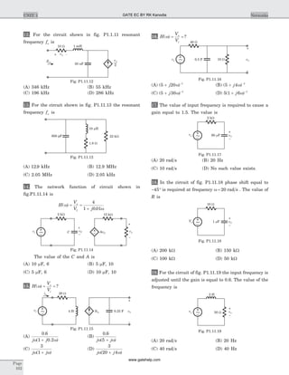 12. For the circuit shown in fig. P1.1.11 resonant
frequency fo is
(A) 346 kHz (B) 55 kHz
(C) 196 kHz (D) 286 kHz
13. For the circuit shown in fig. P1.11.13 the resonant
frequency fo is
(A) 12 9. kHz (B) 12.9 MHz
(C) 2.05 MHz (D) 2.05 kHz
14. The network function of circuit shown in
fig.P1.11.14 is
H
V
V j
o
( )
.
w
w
= =
+1
4
1 0 01
The value of the C and A is
(A) 10 mF, 6 (B) 5 mF, 10
(C) 5 mF, 6 (D) 10 mF, 10
15. H
V
V
o
i
( ) ?w = =
(A)
0 6
1 0 2
.
( . )j jw w+
(B)
0 6
5
.
( )j jw w+
(C)
3
1j jw w( )+
(D)
3
20 4j jw w( )+
16. H
V
V
o
i
( ) ?w = =
(A) ( )5 20 1
+ -
j w (B) ( )5 4 1
+ -
j w
(C) ( )5 30 1
+ -
j w (D) 5 1 6 1
( )+ -
j w
17. The value of input frequency is required to cause a
gain equal to 1.5. The value is
(A) 20 rad s (B) 20 Hz
(C) 10 rad s (D) No such value exists.
18. In the circuit of fig. P1.11.18 phase shift equal to
- °45 is required at frequency w = 20 rad s . The value of
R is
(A) 200 kW (B) 150 kW
(C) 100 kW (D) 50 kW
19. For the circuit of fig. P1.11.19 the input frequency is
adjusted until the gain is equal to 0.6. The value of the
frequency is
(A) 20 rad s (B) 20 Hz
(C) 40 rad s (D) 40 Hz
Page
102
UNIT 1 Networks
10 W 1 mH
50 nF
v1
2
Zin
v1+ -
Fig. P1.11.12
1.8 W
10 Hm
22 kW600 pF
Fig. P1.11.13
2 kW 15 kW
C AvC~vi vo
–
+
vC
–
+
Fig. P1.11.14
20 W
4 H
ia
3ia 0.25 F~vi vO
–
+
Fig. P1.11.15
40 W
10 W0.5 F~
–
+
vOvs
Fig. P1.11.16
2 kW
vs 60 Fm
~ vO
–
+
Fig. P1.11.17
10 W
Vs 1 Fm
~ vO
–
+
Fig. P1.11.18
2 H
30 Wvs
~ vO
–
+
Fig. P1.11.19
GATE EC BY RK Kanodia
www.gatehelp.com
 
