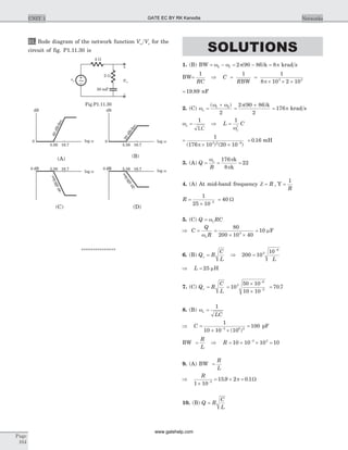 31. Bode diagram of the network function V Vo s for the
circuit of fig. P1.11.30 is
***************
SOLUTIONS
1. (B) BW = -w w2 1 = - =2 90 86 8p p( )k krad s
BW=
1
RC
Þ C
R
= =
´ ´ ´
1 1
8 10 2 103 3
BW p
= 19 89. nF
2. (C) w
w w
o =
+( )1 2
2
=
+2 90 86
2
p( )k
= 176p krad s
w
w
o
o
2
= Þ =
1 1
LC
L C
=
´ ´ -
1
176 10 20 103 2 9
( ) ( )p
= 0 16. mH
3. (A) Q
B
= = =
w p
p
o 176
8
22
k
k
4. (A) At mid-band frequency Z = R , Y =
1
R
R =
´
=-
1
25 10
403
W
5. (C) Q RC= wo
Þ C
Q
R
=
wo
=
´ ´
=
80
200 10 40
103
mF
6. (B) Q R
C
L
o = Þ 200 10
103
6
=
-
L
Þ L = 25 mH
7. (C) Q R
C
L
o = =
´
´
-
-
10
50 10
10 10
3
6
3
= 70 7.
8. (B) wo =
1
LC
Þ C =
´ ´
=-
1
10 10 10
1003 6 2
( )
pF
BW =
R
L
Þ R = ´ ´ =-
10 10 10 103 3
9. (A) BW =
R
L
Þ
R
1 10
15 9 2 0 13
´
= ´ =-
. .p W
10. (B) Q R
C
L
=
Page
104
UNIT 1 Networks
5.56 16.7
40dB/dec.
log w
dB
0
5.56 16.7
20dB/dec.
log w
dB
0
5.56 16.7
-40dB/dec.
log w
dB0
-20dB/dec.
log w
dB 5.56dB0 16.7
(C) (D)
(A) (B)
4 W
2 W
30 mF
–
+
~ vo
vs
Fig.P1.11.30
GATE EC BY RK Kanodia
www.gatehelp.com
 