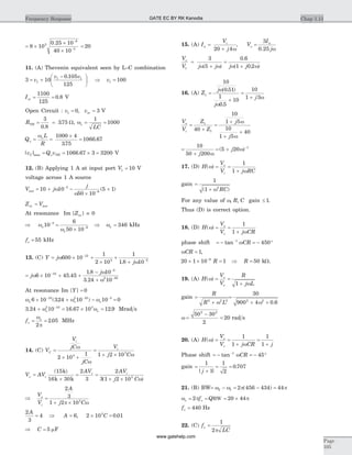 = ´
´
´
-
-
8 10
0 25 10
40 10
3
6
3
.
= 20
11. (A) Thevenin equivalent seen by L-C combination
3 10
0 105
125
1
1 1
= +
-æ
è
ç
ö
ø
÷v
v v.
Þ v1 100=
Isc = =
1100
125
0 8. V
Open Circuit : v voc1 0 3= =, V
RTH = =
3
0 8
375
.
. W, wo = =
1
1000
LC
Q
L
R
o
ow
= =
´
=
1000 4
375
1066 67
.
.
| | .maxv Q vC TH= = ´ =o 1066 67 3 3200 V
12. (B) Applying 1 A at input port V1 10= V
voltage across 1 A source
V j
j
test = + -
´
+-
-
10 10
50 10
5 13
9
w
w
( )
Z Vin test=
At resonance Im { }Zin = 0
Þ =
´
Þ =-
-
w
w
wo
o
o10
6
50 10
3463
9
kHz
fo = 55 kHz
13. (C) Y j
j
= ´ +
´
+
+
-
-
w
w
600 10
1
2 10
1
1 8 10
12
3 5
.
= ´ + +
-
+
-
-
-
j
j
w
w
w
6 10 45 45
1 8 10
3 24 10
10
5
2 50
.
.
.
At resonance Im { }Y = 0
w w wo o o6 10 324 10 10 010 2 10 5
´ + - =- - -
( . )
3 24 10 16 67 10 12 92 10 3
. . .+ = ´ =-
w wo o Mrad s
fo
ow
p
= =
2
2 05. MHz
14. (C) V
V
jC
jC
C
i
=
´ +
w
w
2 10
13
=
+ ´
V
j C
i
1 2 103
w
V AV
AV AV
j C
c
c i
o
w
=
+
= =
+ ´
( )
( )
15
16 30
2
3
2
3 1 2 103
k
k k
Þ =
+ ´
V
V
A
j C
o
i
2
3
1 2 103
p w
2
3
4 6 2 10 0 013A
A C= Þ = ´ =, .
Þ =C 5 mF
15. (A) I
V
j
a
i
=
+20 4w
, V
I
j
o
a
=
3
0 25. w
V
V j j j j
o
1
3
5
0 6
1 0 2
=
+
=
+w w w w( )
.
( . )
16. (A) Z
j
j
j
1
10
0 51
1
0 5
10
10
1 3
=
+
=
+
w
w
w
( . )
.
V
V
Z
Z
j
j
o
i
=
+
=
+
+
+
1
140
10
1 5
10
1 5
40
w
w
=
+
= + -10
50 200
5 20 1
j
j
w
w( )
17. (D) H
V
V j RC
o
i
( )w
w
= =
+
1
1
gain =
+
1
1 2
( )w RC
For any value of w, ,R C gain £ 1.
Thus (D) is correct option.
18. (D) H
V
V j CR
o
s
( )w
w
= =
+
1
1
phase shift = - = - °-
tan 1
450wCR
wCR = 1,
20 1 10 16
´ ´ =-
R Þ R = 50 kW.
19. (A) H
V
V
R
j L
o
s
( )w
w
= =
+1
gain =
+
R
R L2 2 2
w
=
+ +
30
900 4 0 62 2
w .
w =
-
=
50 30
2
20
2 2
rad s
20. (A) H
V
V j CR j
o
s
( )w
w
= =
+
=
+
1
1
1
1
Phase shift = - = - °-
tan 1
45wCR
gain =
+
= =
1
1
1
2
0 707
| |
.
j
21. (B) BW= - = - =w w p p2 1 2 456 434 44( )
w p po o= = = ´2 20 44f QBW
fo = 440 Hz
22. (C) f
LC
o
p
=
1
2
Chap 1.11Frequency Response
Page
105
GATE EC BY RK Kanodia
www.gatehelp.com
 