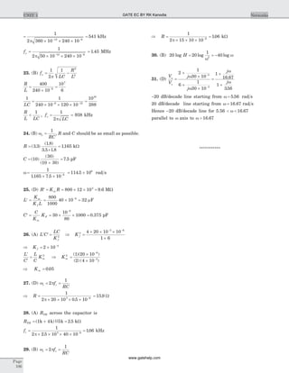 =
´ ´ ´- -
1
2 360 10 240 1012 6
p
= 541 kHz
fo
p
=
´ ´ ´- -
1
2 50 10 240 1012 6
= 1 45. MHz
23. (B) f
LC
R
L
o
p
= -
1
2
1 2
2
R
L
=
´
=-
400
240 10
10
66
7
1 1
240 10 120 10
10
2886 12
16
LC
=
´ ´ ´
=- -
R
L LC
f
LC
< =
1 1
2
, o
p
= 938 kHz
24. (B) wo =
1
RC
, R and C should be as small as possible.
R =
+
=( . )
( . )
. . .
.3 3
1 8
3 3 1 8
1165 kW
C =
+
=( )
( )
( )
.10
30
10 30
7 5 pF
w =
´ ´
= ´-
1
1165 7 5 10
114 5 109
6
. .
. rad s
25. (D) R K Rm¢ = = ´ ´ =800 12 10 9 63
. MW
L
K
K L
m
f
¢ = = ´ =-800
1000
40 10 326
mF
C
C
K
K
m
F¢ = = ´ ´ =
-
30
10
80
1000 0 375
9
. pF
26. (A) ¢ ¢ =L C
LC
K f
2
Þ K f
2
3 6
4 20 10 10
1 6
=
´ ´ ´
´
- -
Þ = ´ -
K f 2 10 4
¢
¢
=
L
C
L
C
Km
2
Þ Km
2
6
3
1 20 10
2 4 10
=
´
´
-
-
( )( )
( ) ( )
Þ =Km 0 05.
27. (D) w pc cf
RC
= =2
1
Þ =
´ ´ ´ ´ -
R
1
2 20 10 0 5 103 6
p .
= 15 9. W
28. (A) RTH across the capacitor is
RTH = + =( )|| .1 4 5 2 5k k k kW
fc =
´ ´ ´ ´
=-
1
2 2 5 10 40 10
1063 9
p .
. kHz
29. (B) w pc cf
RC
= =2
1
Þ =
´ ´ ´
=-
R
1
2 15 10 10
1066
p
. kW
30. (B) 20 20
1
402
log log logH = = -
w
w
31. (D)
V
V
j
j
j
j
o
s
=
+
´
+
´
=
+
+
-
-
2
1
30 10
6
1
30 10
1
16 67
1
356
3
3
w
w
w
w
.
.
-20 dB/decade line starting from w = 5 56. rad s
20 dB/decade line starting from w = 16 67. rad s
Hence -20 dB/decade line for 5.56 < <w 16 67.
parallel to w axis to w > 16 67.
***********
Page
106
UNIT 1 NetworksGATE EC BY RK Kanodia
www.gatehelp.com
 