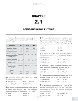 In the problems assume the parameter given in
following table. Use the temperature T = 300 K unless
otherwise stated.
Property Si GaAs Ge
Bandgap Energy 1.12 1.42 0.66
Dielectric Constant 11.7 13.1 16.0
Effective density of
states in conduction
band Nc( )cm-3
2 8 1019
. ´ 4 7 1017
. ´ 104 1019
. ´
Effective density of
states in valence
band Nv( )cm-3
104 1019
. ´ 7 0 1018
. ´ 6 0 1018
. ´
Intrinsic carrier
concertration
ni ( )cm-3
15 1010
. ´ 1 8 106
. ´ 2 4 1013
. ´
Mobility
Electron
Hole
1350
480
8500
400
3900
1900
1. In germanium semiconductor material at T = 400 K
the intrinsic concentration is
(A) 26 8 1014
. ´ cm-3
(B) 18 4 1014
. ´ cm-3
(C) 8 5 1014
. ´ cm-3
(D) 3 6 1014
. ´ cm-3
2. The intrinsic carrier concentration in silicon is to be
no greater than ni = ´1 1012
cm-3
. The maximum
temperature allowed for the silicon is ( Eg = 112. eV)
(A) 300 K (B) 360 K
(C) 382 K (D) 364 K
3. Two semiconductor material have exactly the same
properties except that material A has a bandgap of 1.0
eV and material B has a bandgap energy of 1.2 eV. The
ratio of intrinsic concentration of material A to that of
material B is
(A) 2016 (B) 47.5
(C) 58.23 (D) 1048
4. In silicon at T = 300 K the thermal-equilibrium
concentration of electron is n0
4
5 10= ´ cm-3
. The hole
concentration is
(A) 4 5 1015
. ´ cm-3
(B) 4 5 1015
. ´ m-3
(C) 0 3 10 6
. ´ -
cm-3
(D) 0 3 10 6
. ´ -
m-3
5. In silicon at T = 300 K if the Fermi energy is 0.22 eV
above the valence band energy, the value of p0 is
(A) 2 1015
´ cm-3
(B) 1015
cm-3
(C) 3 1015
´ cm-3
(D) 4 1015
´ cm-3
6. The thermal-equilibrium concentration of hole p0 in
silicon at T = 300 K is 1015
cm-3
. The value of n0 is
(A) 3 8 108
. ´ cm-3
(B) 4 4 104
. ´ cm-3
(C) 2 6 104
. ´ cm-3
(D) 4 3 108
. ´ cm-3
7. In germanium semiconductor at T = 300 K, the
acceptor concentrations is Na = 1013
cm-3
and donor
concentration is Nd = 0. The thermal equilibrium
concentration p0 is
(A) 2 97 109
. ´ cm-3
(B) 2 68 1012
. ´ cm-3
(C) 2 95 1013
. ´ cm-3
(D) 2 4. cm-3
CHAPTER
2.1
SEMICONDUCTOR PHYSICS
Page
109
GATE EC BY RK Kanodia
www.gatehelp.com
 