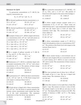 Statement for Q.8-9:
In germanium semiconductor at T = 300 K, the
impurity concentration are
Nd = ´5 1015
cm-3
and Na = 0
8. The thermal equilibrium electron concentration n0 is
(A) 5 1015
´ cm-3
(B) 115 1011
. ´ cm-3
(C) 115 109
. ´ cm-3
(D) 5 106
´ cm-3
9. The thermal equilibrium hole concentration p0 is
(A) 396 1013
. ´ (B) 195 1013
. ´ cm-3
(C) 4 36 1012
. ´ cm-3
(D) 396 1013
. ´ cm-3
10. A sample of silicon at T = 300 K is doped with boron
at a concentration of 2 5 1013
. ´ cm-3
and with arsenic at
a concentration of 1 1013
´ cm-3
. The material is
(A) p -type with p0
13
15 10= ´. cm-3
(B) p -type with p0
7
15 10= ´. cm-3
(C) n -type with n0
13
15 10= ´. cm-3
(D) n -type with n0
7
15 10= ´. cm-3
11. In a sample of gallium arsenide at T = 200 K,
n p0 05= and Na = 0. The value of n0 is
(A) 9 86 109
. ´ cm-3
(B) 7 cm-3
(C) 4 86 103
. ´ cm-3
(D) 3 cm-3
12. Germanium at T = 300 K is uniformly doped with
an acceptor concentration of Na = 1015
cm-3
and a donor
concentration of Nd = 0. The position of fermi energy
with respect to intrinsic Fermi level is
(A) 0.02 eV (B) 0.04 eV
(C) 0.06 eV (D)0.08 eV
13. In germanium at T = 300 K, the donor concentration
are Nd = 1014
cm-3
and Na = 0. The Fermi energy level
with respect to intrinsic Fermi level is
(A) 0.04 eV (B) 0.08 eV
(C) 0.42 eV (D) 0.86 eV
14. A GaAs device is doped with a donor concentration
of 3 1015
´ cm-3
. For the device to operate properly, the
intrinsic carrier concentration must remain less than
5% of the total concentration. The maximum
temperature on that the device may operate is
(A) 763 K (B) 942 K
(C) 486 K (D) 243 K
15. For a particular semiconductor at T = 300 KEg = 15.
eV, m mp n
* *
= 10 and ni = ´1 1015
cm-3
. The position of
Fermi level with respect to the center of the bandgap is
(A) +0.045 eV (B) -0.046 eV
(C) +0.039 eV (D) -0.039 eV
16. A silicon sample contains acceptor atoms at a
concentration of Na = ´5 1015
cm-3
. Donor atoms are
added forming and n -type compensated semiconductor
such that the Fermi level is 0.215 eV below the
conduction band edge. The concentration of donors
atoms added are
(A) 12 1016
. ´ cm-3
(B) 4 6 1016
. ´ cm-3
(C) 39 1012
. ´ cm-3
(D) 2 4 1012
. ´ cm-3
17. A silicon semiconductor sample at T = 300 K is
doped with phosphorus atoms at a concentrations of 1015
cm-3
. The position of the Fermi level with respect to the
intrinsic Fermi level is
(A) 0.3 eV (B) 0.2 eV
(C) 0.1 eV (D) 0.4 eV
18. A silicon crystal having a cross-sectional area of
0.001 cm2
and a length of 20 mm is connected to its ends
to a 20 V battery. At T = 300 K, we want a current of
100 mA in crystal. The concentration of donor atoms to
be added is
(A) 2 4 1013
. ´ cm-3
(B) 4 6 1013
. ´ cm-3
(C) 7 8 1014
. ´ cm-3
(D) 8 4 1014
. ´ cm-3
19. The cross sectional area of silicon bar is 100 mm2
.
The length of bar is 1 mm. The bar is doped with
arsenic atoms. The resistance of bar is
(A) 2.58 mW (B) 11.36 kW
(C) 1.36 mW (D) 24.8 kW
20. A thin film resistor is to be made from a GaAs film
doped n -type. The resistor is to have a value of 2 kW.
The resistor length is to be 200 mm and area is to be
10 6-
cm2
. The doping efficiency is known to be 90%. The
mobility of electrons is 8000 cm V s2
- . The doping
needed is
(A) 8 7 1015
. ´ cm-3
(B) 8 7 1021
. ´ cm-3
(C) 4 6 1015
. ´ cm-3
(D) 4 6 1021
. ´ cm-3
Page
110
UNIT 2 Electronics DevicesGATE EC BY RK Kanodia
www.gatehelp.com
 