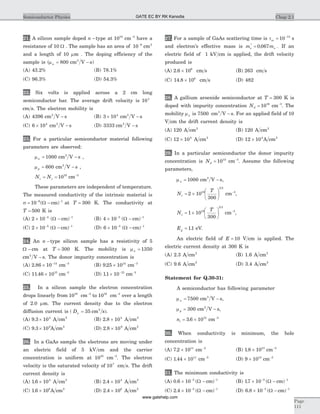 21. A silicon sample doped n -type at 1018
cm-3
have a
resistance of 10 W . The sample has an area of 10 6-
cm2
and a length of 10 mm . The doping efficiency of the
sample is (mn = 800 cm V s2
- )
(A) 43.2% (B) 78.1%
(C) 96.3% (D) 54.3%
22. Six volts is applied across a 2 cm long
semiconductor bar. The average drift velocity is 104
cm s. The electron mobility is
(A) 4396 cm V s2
- (B) 3 104
´ cm V s2
-
(C) 6 104
´ cm V s2
- (D) 3333 cm V s2
-
23. For a particular semiconductor material following
parameters are observed:
mn = 1000 cm V s2
- ,
mp = 600 cm V s2
- ,
N Nc v= = 1019
cm-3
These parameters are independent of temperature.
The measured conductivity of the intrinsic material is
s = -- -
10 6 1
( )W cm at T = 300 K. The conductivity at
T = 500 K is
(A) 2 10 4
´ -
( )W - -
cm 1
(B) 4 10 5
´ -
( )W - -
cm 1
(C) 2 10 5
´ -
( )W - -
cm 1
(D) 6 10 3
´ -
( )W - -
cm 1
24. An n -type silicon sample has a resistivity of 5
W - cm at T = 300 K. The mobility is mn = 1350
cm V s2
- . The donor impurity concentration is
(A) 2 86 10 14
. ´ -
cm-3
(B) 9 25 1014
. ´ cm-3
(C) 11 46 1015
. ´ cm-3
(D) 11 10 15
. ´ -
cm-3
25. In a silicon sample the electron concentration
drops linearly from 1018
cm-3
to 1016
cm-3
over a length
of 2.0 mm. The current density due to the electron
diffusion current is ( )Dn = 35 2
cm s .
(A) 9 3 104
. ´ A cm2
(B) 2 8 104
. ´ A cm2
(C) 9 3 109
. ´ A cm2
(D) 2 8 109
. ´ A cm2
26. In a GaAs sample the electrons are moving under
an electric field of 5 kV cm and the carrier
concentration is uniform at 1016
cm-3
. The electron
velocity is the saturated velocity of 107
cm s. The drift
current density is
(A) 1 6 104
. ´ A cm2
(B) 2 4 104
. ´ A cm2
(C) 1 6 108
. ´ A cm2
(D) 2 4 108
. ´ A cm2
27. For a sample of GaAs scattering time is tsc = -
10 13
s
and electron’s effective mass is m me o
*
.= 0 067 . If an
electric field of 1 kV cm is applied, the drift velocity
produced is
(A) 2 6 106
. ´ cm s (B) 263 cm s
(C) 14 8 106
. ´ cm s (D) 482
28. A gallium arsenide semiconductor at T = 300 K is
doped with impurity concentration Nd = 1016
cm-3
. The
mobility mn is 7500 cm V s2
- . For an applied field of 10
V cm the drift current density is
(A) 120 A cm2
(B) 120 A cm2
(C) 12 104
´ A cm2
(D) 12 104
´ A cm2
29. In a particular semiconductor the donor impurity
concentration is Nd = 1014
cm-3
. Assume the following
parameters,
mn = 1000 cm V s2
- ,
N
T
c = ´
æ
è
ç
ö
ø
÷2 10
300
19
3 2
cm-3
,
N
T
v = ´
æ
è
ç
ö
ø
÷1 10
300
19
3 2
cm-3
,
Eg = 11. eV.
An electric field of E = 10 V cm is applied. The
electric current density at 300 K is
(A) 2.3 A cm2
(B) 1.6 A cm2
(C) 9.6 A cm2
(D) 3.4 A cm2
Statement for Q.30-31:
A semiconductor has following parameter
mn = 7500 cm V s2
- ,
mp = 300 cm V s2
- ,
ni = ´3 6 1012
. cm-3
30. When conductivity is minimum, the hole
concentration is
(A) 7 2 1011
. ´ cm-3
(B) 1 8 1013
. ´ cm-3
(C) 1 44 1011
. ´ cm-3
(D) 9 1013
´ cm-3
31. The minimum conductivity is
(A) 0 6 10 3 1
. ( )´ -- -
W cm (B) 17 10 3 1
. ( )´ -- -
W cm
(C) 2 4 10 3 1
. ( )´ -- -
W cm (D) 6 8 10 3 1
. ( )´ -- -
W cm
Chap 2.1Semiconductor Physics
Page
111
GATE EC BY RK Kanodia
www.gatehelp.com
 