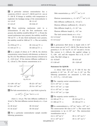32. A particular intrinsic semiconductor has a
resistivity of 50 ( )W - cm at T = 300 K and 5 ( )W - cm at
T = 330 K. If change in mobility with temperature is
neglected, the bandgap energy of the semiconductor is
(A) 1.9 eV (B) 1.3 eV
(C) 2.6 eV (D) 0.64 eV
33. Three scattering mechanism exist in a
semiconductor. If only the first mechanism were
present, the mobility would be 500 cm V s2
- . If only the
second mechanism were present, the mobility would be
750 cm V s2
- . If only third mechanism were present,
the mobility would be 1500 cm V s2
- . The net mobility
is
(A) 2750 cm V s2
- (B) 1114 cm V s2
-
(C) 818 cm V s2
- (D) 250 cm V s2
-
34. In a sample of silicon at T = 300 K, the electron
concentration varies linearly with distance, as shown in
fig. P2.1.34. The diffusion current density is found to be
Jn = 0 19. A cm2
. If the electron diffusion coefficient is
Dn = 25 2
cm s, The electron concentration at is
(A) 4 86 108
. ´ cm-3
(B) 2 5 1013
. ´ cm-3
(C) 9 8 1026
. ´ cm-3
(D) 5 4 1015
. ´ cm-3
35. The hole concentration in p -type GaAs is given by
p
x
L
= -
æ
è
ç
ö
ø
÷10 116
cm-3
for 0 £ £x L
where L = 10 mm. The hole diffusion coefficient is
10 cm s2
. The hole diffusion current density at x = 5 mm
is
(A) 20 A cm2
(B) 16 A cm2
(C) 24 A cm2
(D) 30 A cm2
36. For a particular semiconductor sample consider
following parameters:
Hole concentration p e
x
Lp
0
15
10=
-æ
è
ç
ç
ö
ø
÷
÷
cm-3
,x ³ 0
Electron concentration n e
x
Ln
0
14
5 10= ´
-æ
è
ç
ç
ö
ø
÷
÷
cm-3
,x £ 0
Hole diffusion coefficient Dp = 10 cm s2
Electron diffusion coefficients Dn = 25 cm s2
Hole diffusion length Lp = ´ -
5 10 4
cm,
Electron diffusion length Ln = -
10 3
cm
The total current density at x = 0 is
(A) 1.2 A cm2
(B) 5.2 A cm2
(C) 3.8 A cm2
(D) 2 A cm2
37. A germanium Hall device is doped with 5 1015
´
donor atoms per cm3
at T = 300 K. The device has the
geometry d = ´ -
5 10 3
cm, W = ´ -
2 10 2
cm and L = 0 1. cm.
The current is Ix = 250 mA, the applied voltage is
Vx = 100 mV, and the magnetic flux is Bz = ´ -
5 10 2
tesla. The Hall voltage is
(A) -0.31mV (B) 0.31 mV
(C) 3.26 mV (D) -3.26 mV
Statement for Q.38-39:
A silicon Hall device at T = 300 K has the
geometry d = -
10 3
cm , W = -
10 2
cm, L = -
10 1
cm. The
following parameters are measured: Ix = 0 75. mA,
Vx = 15 V, VH = +5 8. mV, tesla
38. The majority carrier concentration is
(A) 8 1015
´ cm-3
, n -type
(B) 8 1015
´ cm-3
, p -type
(C) 4 1015
´ cm-3
, n -type
(D) 4 1015
´ cm-3
, p -type
39. The majority carrier mobility is
(A) 430 cm V s2
- (B) 215 cm V s2
-
(C) 390 cm V s2
- (D) 195 cm V s2
-
40. In a semiconductor n0
15
10= cm-3
and ni = 1010
cm-3
.
The excess-carrier life time is 10 6-
s. The excess hole
concentration is dp = ´4 1013
cm-3
. The electron-hole
recombination rate is
(A) 4 1019
´ cm s- -3 1
(B) 4 1014
´ cm s- -3 1
(C) 4 1024
´ cm s- -3 1
(D) 4 1011
´ cm s- -3 1
Page
112
UNIT 2 Electronics Devices
5 10´ 14
x(cm)
n(cm)-3
0.010
n(0)
0
Fig. P2.1.34
GATE EC BY RK Kanodia
www.gatehelp.com
 