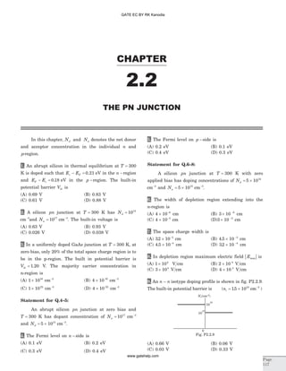In this chapter, N Nd aand denotes the net donor
and acceptor concentration in the individual n and
p-region.
1. An abrupt silicon in thermal equilibrium at T = 300
K is doped such that E Ec F- = 0 21. eV in the n -region
and E EF v- = 0 18. eV in the p -region. The built-in
potential barrier Vbi is
(A) 0.69 V (B) 0.83 V
(C) 0.61 V (D) 0.88 V
2. A silicon pn junction at T = 300 K has Nd = 1014
cm-3
and Na = 1017
cm-3
. The built-in voltage is
(A) 0.63 V (B) 0.93 V
(C) 0.026 V (D) 0.038 V
3. In a uniformly doped GaAs junction at T = 300 K, at
zero bias, only 20% of the total space charge region is to
be in the p-region. The built in potential barrier is
Vbi = 1 20. V. The majority carrier concentration in
n-region is
(A) 1 1016
´ cm-3
(B) 4 10 16
´ cm-3
(C) 1 1022
´ cm-3
(D) 4 10 22
´ cm-3
Statement for Q.4–5:
An abrupt silicon pn junction at zero bias and
T = 300 K has dopant concentration of Na = 1017
cm-3
and Nd = ´5 1015
cm-3
.
4. The Fermi level on n -side is
(A) 0.1 eV (B) 0.2 eV
(C) 0.3 eV (D) 0.4 eV
5. The Fermi level on p -side is
(A) 0.2 eV (B) 0.1 eV
(C) 0.4 eV (D) 0.3 eV
Statement for Q.6–8:
A silicon pn junction at T = 300 K with zero
applied bias has doping concentrations of Nd = ´5 1016
cm-3
and Na = ´5 1015
cm-3
.
6. The width of depletion region extending into the
n-region is
(A) 4 10 6
´ -
cm (B) 3 10 6
´ -
cm
(C) 4 10 5
´ -
cm (D)3 10 5
´ -
cm
7. The space charge width is
(A) 32 10 5
. ´ -
cm (B) 4 5 10 5
. ´ -
cm
(C) 4 5 10 4
. ´ -
cm (D) 32 10 4
. ´ -
cm
8. In depletion region maximum electric field | |Emax is
(A) 1 104
´ V cm (B) 2 10 4
´ V cm
(C) 3 104
´ V cm (D) 4 10 4
´ V cm
9. An n n– isotype doping profile is shown in fig. P2.2.9.
The built-in potential barrier is (ni = ´15 1010
. cm-3
)
(A) 0.66 V (B) 0.06 V
(C) 0.03 V (D) 0.33 V
CHAPTER
2.2
THE PN JUNCTION
Page
117
Nd(cm )-3
10
16
10
15
0
Fig. P2.2.9
GATE EC BY RK Kanodia
www.gatehelp.com
 