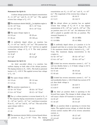 Statement for Q.10–11:
A silicon abrupt junction has dopant concentration
Na = ´2 1016
cm-3
and Nd = ´2 10 15
cm-3
. The applied
reverse bias voltage is VR = 8 V.
10. The maximum electric field | |Emax in depletion region is
(A) 15 104
´ V cm (B) 7 104
´ V cm
(C) 35 104
. ´ V cm (D) 5 104
´ V cm
11. The space charge region is
(A) 2.5 mm (B) 25 mm
(C) 50 mm (D) 100 mm
12. A uniformly doped silicon pn junction has
N a = ´5 1017
cm-3
and Nd = 10 17
cm-3
. The junction has
a cross-sectional area of 10 4-
cm-3
and has an applied
reverse-bias voltage of VR = 5 V. The total junction
capacitance is
(A) 10 pF (B) 5 pF
(C) 7 pF (D) 3.5 pF
Statement for Q.13–14:
An ideal one-sided silicon n p+
junction has
uniform doping on both sides of the abrupt junction.
The doping relation is N Nd a= 50 . The built-in potential
barrier is Vbi = 0 75. V. The applied reverse bias voltage
is VR = 10.
13. The space charge width is
(A) 1.8 mm (B) 1.8 mm
(C) 1.8 cm (D) 1.8 m
14. The junction capacitance is
(A) 3 8 10 9
. ´ -
F cm2
(B) 9 8 10 9
. ´ -
F cm2
(C) 2 4 10 9
. ´ -
F cm2
(D) 5 7 10 9
. ´ -
F cm2
15. Two p n+
silicon junction is reverse biased at VR = 5
V. The impurity doping concentration in junction A are
Na = 1018
cm-3
and Nd = -
10 15
cm-3
, and those in junction
B are N a = 1018
cm-3
and Nd = 1016
cm-3
. The ratio of the
space charge width is
(A) 4.36 (B) 9.8
(C) 19 (D) 3.13
16. The maximum electric field in reverse-biased silicon
pn junction is | |Emax = ´3 10 5
V cm. The doping
concentration are Nd = ´4 1016
cm-3
and Na = ´4 1017
cm-3
. The magnitude of the reverse bias voltage is
(A) 3.6 V (B) 9.8 V
(C) 7.2 V (D) 12.3 V
17. An abrupt silicon pn junction has an applied
reverse bias voltage of VR = 10 V. it has dopant
concentration of Na = 1018
cm-3
and Nd = 1015
cm-3
. The
pn junction area is 6 10 4
´ -
cm2
. An inductance of 2.2
mH is placed in parallel with the pn junction. The
resonant frequency is
(A) 1.7 MHz (B) 2.6 MHz
(C) 3.6 MHz (D) 4.3 MHz
18. A uniformly doped silicon p n+
junction is to be
designed such that at a reverse bais voltage of VR = 10
V the maximum electric field is limited to Emax = 106
V cm. The maximum doping concentration in the
n-region is
(A) 32 1019
. ´ cm-3
(B) 32 1017
. ´ cm-3
(C) 6 4 1017
. ´ cm-3
(D) 6 4 1019
. ´ cm-3
19. A diode has reverse saturation current Is = -
10 10
A
and non ideality factor h = 2. If diode voltage is 0.9 V,
then diode current is
(A) 11 mA (B) 35 mA
(C) 83 mA (D) 143 mA
20. A diode has reverse saturation current Is = -
10 18
A
and nonideality factor h = 105. . If diode has current of 70
mA, then diode voltage is
(A) 0.63 V (B) 0.87 V
(C) 0.54 V (D) 0.93 V
21. An ideal pn junction diode is operating in the
forward bais region. The change in diode voltage, that
will cause a factor of 9 increase in current, is
(A) 83 mV (B) 59 mV
(C) 43 mV (D) 31 mV
22. An pn junction diode is operating in reverse bias
region. The applied reverse voltage, at which the ideal
reverse current reaches 90% of its reverse saturation
current, is
(A) 59.6 mV (B) 2.7 mV
(C) 4.8 mV (D) 42.3 mV
Page
118
UNIT 2 Electronics DevicesGATE EC BY RK Kanodia
www.gatehelp.com
 