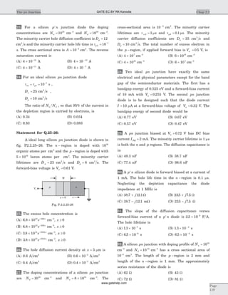 23. For a silicon p n+
junction diode the doping
concentrations are Na = 1018
cm-3
and Nd = 1016
cm-3
.
The minority carrier hole diffusion coefficient is Dp = 12
cm s2
and the minority carrier hole life time is tp0
7
10= -
s. The cross sectional area is A = -
10 4
cm2
. The reverse
saturation current is
(A) 4 10 12
´ -
A (B) 4 10 15
´ -
A
(C) 4 10 11
´ -
A (D) 4 10 7
´ -
A
24. For an ideal silicon pn junction diode
t tno po= = -
10 7
s ,
Dn = 25 cm s2
,
Dp = 10 cm s2
The ratio of N Na d , so that 95% of the current in
the depletion region is carried by electrons, is
(A) 0.34 (B) 0.034
(C) 0.83 (D) 0.083
Statement for Q.25–26:
A ideal long silicon pn junction diode is shown in
fig. P2.2.25–26. The n - region is doped with 1016
organic atoms per cm3
and the p -region is doped with
5 1016
´ boron atoms per cm3
. The minority carrier
lifetimes are D n = 23 cm s2
and Dp = 8 cm s2
. The
forward-bias voltage is Va = 0 61. V.
25. The excess hole concentration is
(A) 6 8 1012 246
. ´ -
e x
cm-3
, x ³ 0
(B) 6 8 1012 246
. ´ -
e x
cm-3
, x ³ 0
(C) 3 8 1014 3534
. ´ -
e x
cm-3
, x ³ 0
(D) 3 8 1014 3534
. ´ +
e x
cm-3
, x ³ 0
26. The hole diffusion current density at x = 3 mm is
(A) 0.6 A cm2
(B) 0 6 10 3
. ´ -
A cm2
(C) 0.4 A cm2
(D) 0 4 10 3
. ´ -
A cm2
27. The doping concentrations of a silicon pn junction
are Nd = 1016
cm-3
and Na = ´8 1015
cm-3
. The
cross-sectional area is 10 3-
cm2
. The minority carrier
lifetimes are t n 0 = 1 ms and t mp0 0 1= . s. The minority
carrier diffusion coefficients are Dn = 35 cm s2
and
Dp = 10 cm s2
. The total number of excess electron in
the p -region, if applied forward bias is Va = 0 5. V, is
(A) 4 107
´ cm-3
(B) 6 1010
´ cm-3
(C) 4 1010
´ cm-3
(D) 6 107
´ cm-3
28. Two ideal pn junction have exactly the same
electrical and physical parameters except for the band
gap of the semiconductor materials. The first has a
bandgap energy of 0.525 eV and a forward-bias current
of 10 mA with Va = 0 255. V. The second pn junction
diode is to be designed such that the diode current
I = 10 mA at a forward-bias voltage of Va = 0 32. V. The
bandgap energy of second diode would be
(A) 0.77 eV (B) 0.67 eV
(C) 0.57 eV (D) 0.47 eV
29. A pn junction biased at Va = 0 72. V has DC bias
current IDQ = 2 mA. The minority carrier lifetime is 1 ms
is both the n and p regions. The diffusion capacitance is
in
(A) 49.3 nF (B) 38.7 nF
(C) 77.4 nF (D) 98.6 nF
30. A p n+
silicon diode is forward biased at a current of
1 mA. The hole life time in the n -region is 0.1 ms.
Neglecting the depletion capacitance the diode
impedance at 1 MHz is
(A) 38 7 12 1. .+ j W (B) 235 7 5. .+ j W
(C) 38 7 12 1. .- j mW (D) 235 7 5. .- j W
31. The slope of the diffusion capacitance verses
forward-bias current of a p n+
diode is 2 5 10 6
. ´ -
F A.
The hole lifetime is
(A) 1 3 10 7
. ´ -
s (B) 1 3 10 4
. ´ -
s
(C) 6 5 10 8
. ´ -
s (D) 6 5 10 4
. ´ -
s
32. A silicon pn junction with doping profile of Na = 1016
cm-3
and Nd = 10 15
cm-3
has a cross sectional area of
10 2-
cm2
. The length of the p -region is 2 mm and
length of the n -region is 1 mm. The approximately
series resistance of the diode is
(A) 62 W (B) 43 W
(C) 72 W (D) 81 W
Chap 2.2The pn Junction
Page
119
W
p n
x = 0
Va
x
Fig. P.2.2.25-26
GATE EC BY RK Kanodia
www.gatehelp.com
 