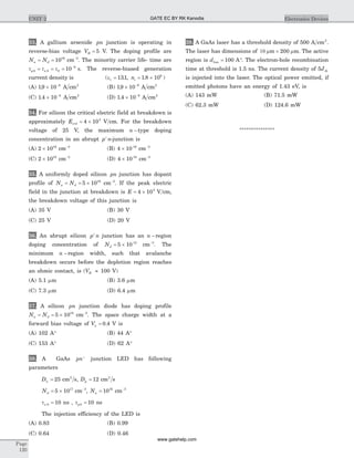 33. A gallium arsenide pn junction is operating in
reverse-bias voltage VR = 5 V. The doping profile are
N Na d= = 1016
cm-3
. The minority carrier life- time are
t t tp n s0 0 0
8
10= = = -
. The reverse-biased generation
current density is (er = 131. , ni = ´1 8 106
. )
(A) 19 10 8
. ´ -
A cm2
(B) 19 10 9
. ´ -
A cm2
(C) 1 4 10 8
. ´ -
A cm2
(D) 1 4 10 9
. ´ -
A cm2
34. For silicon the critical electric field at breakdown is
approximately Ecrit = ´4 105
V cm. For the breakdown
voltage of 25 V, the maximum n -type doping
concentration in an abrupt p n+
-junction is
(A) 2 1016
´ cm-3
(B) 4 10 16
´ cm-3
(C) 2 1018
´ cm-3
(D) 4 10 18
´ cm-3
35. A uniformly doped silicon pn junction has dopant
profile of N Na d= = ´5 1016
cm-3
. If the peak electric
field in the junction at breakdown is E = ´4 105
V cm,
the breakdown voltage of this junction is
(A) 35 V (B) 30 V
(C) 25 V (D) 20 V
36. An abrupt silicon p n+
junction has an n -region
doping concentration of Nd = ´5 10 15
cm-3
. The
minimum n -region width, such that avalanche
breakdown occurs before the depletion region reaches
an ohmic contact, is (VB » 100 V)
(A) 5.1 mm (B) 3.6 mm
(C) 7.3 mm (D) 6.4 mm
37. A silicon pn junction diode has doping profile
N Na d= = ´5 1019
cm-3
. The space charge width at a
forward bias voltage of Va = 0 4. V is
(A) 102 A° (B) 44 A°
(C) 153 A° (D) 62 A°
38. A GaAs pn+
junction LED has following
parameters
Dn = 25 cm s2
, Dp = 12 cm s2
Nd = ´5 1017
cm-3
, Na = 1016
cm-3
tn 0 10= ns , tp0 10= ns
The injection efficiency of the LED is
(A) 0.83 (B) 0.99
(C) 0.64 (D) 0.46
39. A GaAs laser has a threshold density of 500 A cm2
.
The laser has dimensions of 10 m mm m´ 200 . The active
region is dLas = °100 A . The electron-hole recombination
time at threshold is 1.5 ns. The current density of 5Jth
is injected into the laser. The optical power emitted, if
emitted photons have an energy of 1.43 eV, is
(A) 143 mW (B) 71.5 mW
(C) 62.3 mW (D) 124.6 mW
***************
Page
120
UNIT 2 Electronics DevicesGATE EC BY RK Kanodia
www.gatehelp.com
 