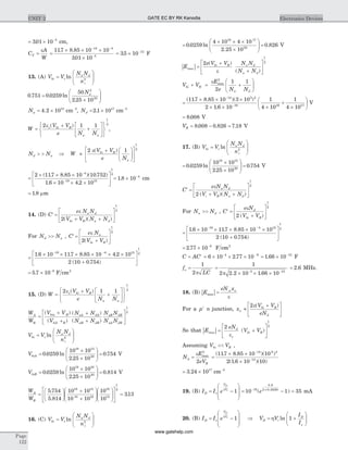 = ´ -
301 10 5
. cm,
C
A
W
T =
e
=
´ ´ ´
´
- -
-
117 8 85 10 10
301 10
14 4
5
. .
.
= ´ -
35 10 12
. F
13. (A) V V
N N
n
bi t
a d
i
=
æ
è
ç
ç
ö
ø
÷
÷ln 2
0 751 0 0259
50
2 25 10
2
20
. . ln
.
=
´
æ
è
çç
ö
ø
÷÷
Na
Na = ´4 2 1015
. cm-3
, Nd = ´2 1 1017
. cm-3
W
V V
e N N
s bi R
a a
=
+
+
é
ë
ê
ù
û
ú
ì
í
î
ü
ý
þ
2 1 1
1
2
e ( )
,
N Nd a> > Þ W
V V
e N
bi R
a
»
+ æ
è
çç
ö
ø
÷÷
é
ë
ê
ù
û
ú
2 1
1
2
e( )
=
´ ´ ´
´ ´ ´
é
ë
ê
ù
û
-
-
2 117 8 85 10 10 752
1 6 10 4 2 10
4
19 15
( . . )( . )
. . ú
1
2
= ´ -
1 8 10 4
. cm
= 1 8. mm
14. (D) C
e N N
V V N N
a d
bi R a d
¢ =
+ +
é
ë
ê
ù
û
ú
e
2
1
2
( )( )
For N Nd a>> , C
e N
V V
a
bi R
¢ =
+
é
ë
ê
ù
û
ú
e
2
1
2
( )
=
´ ´ ´ ´ ´ ´
+
é
ë
ê
ù
û
- -
1 6 10 117 8 85 10 4 2 10
2 10 0 754
19 4 15
. . . .
( . ) ú
1
2
= ´ -
5 7 10 9
. F cm2
15. (D) W
V V
e N N
s bi R
a a
=
+
+
é
ë
ê
ù
û
ú
ì
í
î
ü
ý
þ
2 1 1
1
2
e ( )
W
W
V V
V
N N
N N
N N
N N
A
B
bia R
bib R
aA dA
aB dB
aB dB
aA
=
+
+
+
+
( )
( )
( )
( ) dB
é
ë
ê
ù
û
ú
1
2
V V
N N
n
bi t
a d
i
=
æ
è
ç
ç
ö
ø
÷
÷ln 2
VbiA =
´
´
æ
è
çç
ö
ø
÷÷ =0 0259
10 10
2 25 10
0 754
18 15
20
. ln
.
. V
VbiB =
´
´
æ
è
çç
ö
ø
÷÷ =0 0259
10 10
2 25 10
0 814
18 16
20
. ln
.
. V
W
W
A
B
=
æ
è
ç
ö
ø
÷
+
+
æ
è
çç
ö
ø
÷÷
5 754
5 814
10 10
10 10
1018 15
18 16
1
.
.
6
15
1
2
10
313
æ
è
çç
ö
ø
÷÷
é
ë
ê
ù
û
ú = .
16. (C) V V
N N
n
bi t
a d
i
=
æ
è
ç
ç
ö
ø
÷
÷ln 2
=
´ ´ ´
´
æ
è
çç
ö
ø
÷÷ =0 0259
4 10 4 10
2 25 10
0 826
16 17
20
. ln
.
. V
| |E
e V V N N
N N
bi R a d
a d
max =
+
+
é
ë
ê
ù
û
ú
2
1
2( )
( )e
V V
E
e N N
bi R
a d
+ = +
æ
è
çç
ö
ø
÷÷
e max
2
2
1 1
=
´ ´ ´
´ ´ ´
+
´
-
-
( . . )( )
.
117 8 85 10 3 10
2 1 6 10
1
4 10
1
4 10
14 5 2
19 16 17
æ
è
ç
ö
ø
÷ V
= 8 008. V
VR = - =8 008 0 826 7 18. . . V
17. (B) V V
N N
n
bi t
a d
i
=
æ
è
ç
ç
ö
ø
÷
÷ln 2
=
´
´
æ
è
çç
ö
ø
÷÷ =0 0259
10 10
2 25 10
0 754
18 15
20
. ln
.
. V
¢ =
+ +
é
ë
ê
ù
û
úC
e N N
V V N N
a d
i R a d
e
2
1
2
( )( )
For N Na d>> , C
e N
V V
d
bi R
¢ =
+
é
ë
ê
ù
û
ú
e
2
1
2
( )
=
´ ´ ´ ´ ´
+
é
ë
ê
ù
û
ú
- -
1 6 10 117 8 85 10 10
2 10 0 754
19 4 15
1
2. . .
( . )
= ´ -
2 77 10 9
. F cm2
C AC= ¢ = ´ ´ ´- -
6 10 2 77 104 9
. = ´ -
1 66 10 12
. F
f
LC
o =
1
2p
=
´ ´ ´- -
1
2 2 2 10 1 66 103 12
p . .
= 2 6. MHz.
18. (B) | |E
eN xa n
max =
e
For a p n+
junction, x
V V
eN
n
bi R
d
»
+é
ë
ê
ù
û
ú
2e( )
So that | |E
eN
V Vd
s
bi Rmax = +
é
ë
ê
ù
û
ú
2
1
2
e
( )
Assuming V Vbi R<< ,
N
E
eV
d
R
=
e max
2
2
=
´ ´
´
-
-
( . . )( )
( . )( )
117 8 85 10 10
2 1 6 10 10
14 6 2
14
= ´3 24 1017
. cm-3
19. (B) I I eD s
V
V
D
t
= -
æ
è
ç
ç
ö
ø
÷
÷
h
1 = - =- ´
10 1 3510
0 9
2 0 0259
( )
.
( . )
e mA
20. (B) I I eD s
V
V
D
t
= -
æ
è
ç
ç
ö
ø
÷
÷
h
1 Þ = +
æ
è
çç
ö
ø
÷÷V V
I
I
D t
D
s
h ln 1
Page
122
UNIT 2 Electronics DevicesGATE EC BY RK Kanodia
www.gatehelp.com
 