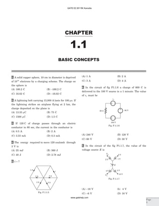 1. A solid copper sphere, 10 cm in diameter is deprived
of 1020
electrons by a charging scheme. The charge on
the sphere is
(A) 160.2 C (B) -160.2 C
(C) 16.02 C (D) -16.02 C
2. A lightning bolt carrying 15,000 A lasts for 100 ms. If
the lightning strikes an airplane flying at 2 km, the
charge deposited on the plane is
(A) 13.33 mC (B) 75 C
(C) 1500 mC (D) 1.5 C
3. If 120 C of charge passes through an electric
conductor in 60 sec, the current in the conductor is
(A) 0.5 A (B) 2 A
(C) 3.33 mA (D) 0.3 mA
4. The energy required to move 120 coulomb through
3 V is
(A) 25 mJ (B) 360 J
(C) 40 J (D) 2.78 mJ
5. i = ?
(A) 1 A (B) 2 A
(C) 3 A (D) 4 A
6. In the circuit of fig P1.1.6 a charge of 600 C is
delivered to the 100 V source in a 1 minute. The value
of v1 must be
(A) 240 V (B) 120 V
(C) 60 V (D) 30 V
7. In the circuit of the fig P1.1.7, the value of the
voltage source E is
(A) -16 V (b) 4 V
(C) -6 V (D) 16 V
CHAPTER
1.1
BASIC CONCEPTS
Page
3
100 V
60 V
v1
20 W
Fig. P.1.1.6
1 A
2 A 5 A
4 A3 A
i
Fig. P.1.1.5
2 V 1 V
5 V
10 V
0 V
4 V
E
–
–
+
+
–
+
–
+
–
+
Fig. P.1.1.7
GATE EC BY RK Kanodia
www.gatehelp.com
 