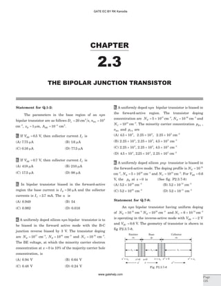 Statement for Q.1-2:
The parameters in the base region of an npn
bipolar transistor are as follows Dn = 20 cm s2
, nB0
4
10=
cm-3
, xB = 1 mm, ABE = -
10 4
cm2
.
1. If VBE = 0 5. V, then collector current IC is
(A) 7 75. mA (B) 1 6. mA
(C) 0 16. mA (D) 77 5. mA
2. If VBE = 0 7. V, then collector current IC is
(A) 418 mA (B) 210 mA
(C) 17 5. mA (D) 98 mA
3. In bipolar transistor biased in the forward-active
region the base current is IB = 50 mA and the collector
currents is IC = 2 7. mA. The a is
(A) 0.949 (B) 54
(C) 0.982 (D) 0.018
4. A uniformly doped silicon npn bipolar transistor is to
be biased in the forward active mode with the B-C
junction reverse biased by 3 V. The transistor doping
are NE = 1017
cm-3
, NB = 1016
cm-3
and NC = 10 15
cm-3
.
The BE voltage, at which the minority carrier electron
concentration at x = 0 is 10% of the majority carrier hole
concentration, is
(A) 0.94 V (B) 0.64 V
(C) 0.48 V (D) 0.24 V
5. A uniformly doped npn bipolar transistor is biased in
the forward-active region. The transistor doping
concentration are NE = ´5 1017
cm-3
, NB = 10 16
cm-3
and
NC = 1015
cm-3
. The minority carrier concentration pE0 ,
nB0 and pC0 are
(A) 4 5 102
. ´ , 2 25 104
. ´ , 2 25 105
. ´ cm-3
(B) 2 25 104
. ´ , 2 25 105
. ´ , 4 5 102
. ´ cm-3
(C) 2 25 104
. ´ , 2 25 105
. ´ , 4 5 104
. ´ cm-3
(D) 4 5 104
. ´ , 2 25 104
. ´ , 2 25 105
. ´ cm-3
6. A uniformly doped silicon pnp transistor is biased in
the forward-active mode. The doping profile is NE = 10 18
cm-3
, NB = ´5 1016
cm-3
and NC = 1015
cm-3
. For VEB = 0 6.
V, the pB at x = 0 is (See fig. P2.3.7-8)
(A) 5 2 1019
. ´ cm-3
(B) 5 2 10 13
. ´ cm-3
(C) 5 2 1016
. ´ cm-3
(D) 5 2 10 11
. ´ cm-3
Statement for Q.7-8:
An npn bipolar transistor having uniform doping
of NE = 10 18
cm-3
NB = 1016
cm-3
and NC = ´6 10 15
cm-3
is operating in the inverse-active mode with VBE = - 2 V
and VBC = 0 6. V. The geometry of transistor is shown in
fig P2.3.7-8.
CHAPTER
2.3
THE BIPOLAR JUNCTION TRANSISTOR
Page
125
x' = xE
xE xB xC
Emitter
-n-
Base
-p-
Collector
-n-
x'=0 x = xB x'' = 0x=0 x = xC''
x' x x''
Fig. P2.3.7-8
GATE EC BY RK Kanodia
www.gatehelp.com
 