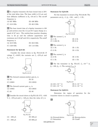 19. In a bipolar transistor, the base transit time is 25%
of the total delay time. The base width is 0.5 mm and
base diffusion coefficient is DB = 20 cm s2
. The cut-off
frequency is
(A) 637 MHz (B) 436 MHz
(C) 12.8 GHz (D) 46.3 GHz
20. The base transit time of a bipolar transistor is 100
ps and carriers cross the 1.2 mm B–C space charge at a
speed of 107
cm s . The emitter-base junction charging
time is 25 ps and the collector capacitance and
resistance are 0.10 pF and 10 W, respectively. The cutoff
frequency is
(A) 43.8 GHz (B) 32.6 GHz
(C) 3.26 GHz (D) 1.15 GHz
Statement for Q.21-22:
Consider the circuit shown in fig. P2.3.21-22. If
voltage Vs = 0 63. V, the currents are IC = 275 mA and
IB = 5 mA .
21. The forward common-emitter gain bF is
(A) 56 (B) 55
(C) 0.9821 (D) 0.9818
22. The forward current gain aF is
(A) 0.9821 (B) 0.9818
(C) 55 (D) 56
23. Consider the circuit shown in fig P2.3.23. If Vs = 0 63.
V, I1 275= mA and I2 125= mA, then the value of I3 is
(A) - 400 mA (B) 400 mA
(C) - 600 mA (D) 600 mA
Statement for Q.24-26:
For the transistor in circuit of fig. P2.3.24-26. The
parameters are b bR F= =1 100, , and Is = 1 fA .
24. The current IC is
(A) 1 fA (B) 2 fA
(C) 1.384 fA (D) 0 A
25. The current IE is
(A) 1 fA (B) -1 fA
(C) 2 fA (D) -2 fA
26. The current IB is
(A) 2 fA (B) -2 fA
(C) 1 fA (D) -1 fA
27. For the transistor in fig. P2.3.27, IS = -
10 15
A,
b bF R= =100 1, . The current ICBO is
(A) 101 10 14
. ´ -
A (B) 2 10 14
´ -
A
(C) 101 10 15
. ´ -
A (D) 2 10 15
´ -
A
Statement for Q.28-31:
Determine the region of operation for the
transistor shown in circuit in question.
28.
(A) Forward-Active (B) Reverse-Active
(C) Saturation (D) Cutoff
Chap 2.3The Bipolar Junction Transistor
Page
127
Vs
Fig.P2.3.21-22
I1
I2
I3Vs
Fig. P2.3.23
5 V
Fig. P2.3.24-26
5 V
Fig.P2.3.27
6 V
Fig.P2.3.28
GATE EC BY RK Kanodia
www.gatehelp.com
 