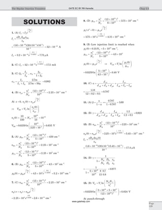 SOLUTIONS
1. (A) I I eC s
V
V
BE
b
=
æ
è
ç
ç
ö
ø
÷
÷
I
eD A n
x
s
n BE B
B
= 0
=
´ - -
-
( . )( )( )( )1 6 10 20 10 10
10
19 4 4
4
= ´ -
32 10 14
. A
I eC = ´ -
æ
è
çç
ö
ø
÷÷
3 2 10 14
0 5
0 0259
.
.
.
= 7 75. mA
2. (C) I eC = ´ =-
æ
è
çç
ö
ø
÷÷
32 10 17 514
0 7
0 0259
. .
.
.
mA
3. (C) bF
C
B
I
I
= , a =
+
F
F
F
b
b1
a
m
F
C
C B
I
I I
=
+
=
+
2 7
2 7 50
.
.
m
m
= 0 982.
4. (B) n
n
N
p
i
B
0
2 10 2
16
415 10
10
2 25 10= =
´
= ´
( . )
. cm-3
At x = 0, n n ep p
V
V
BE
t
( )0 0=
æ
è
ç
ç
ö
ø
÷
÷
Þ =
æ
è
ç
ç
ö
ø
÷
÷
V V
n
n
BE T
p
p
ln
( )0
0
n Np B( )0
10
100
10
10
10
16
15
= ´ = =
VBE =
´
æ
è
çç
ö
ø
÷÷ =0 0259
10
2 25 10
0 635
15
4
. ln
.
. V
5. (A) p
n
N
E
i
E
0
2 10 2
17
15 10
5 10
450= =
´
´
=
( . )
cm-3
n
n
N
B
i
B
0
2 10 2
16
415 10
5 10
2 25 10= =
´
´
= ´
( . )
. cm-3
p
n
N
C
i
E
0
2 10 2
15
515 10
5 10
2 25 10= =
´
´
= ´
( . )
. cm-3
6. (B) p
n
N
B
i
B
0
2 10 2
16
315 10
5 10
4 5 10= =
´
´
= ´
( . )
. cm-3
p p eB B
V
V
EB
t
( )0 0=
æ
è
ç
ç
ö
ø
÷
÷
= ´
æ
è
çç
ö
ø
÷÷
4 5 103
0 6
0 0259
.
.
.
e = ´5 2 1013
. cm-3
7. (C) n
n
N
B
i
B
0
2 10 2
16
415 10
10
2 25 10= =
´
= ´
( . )
. cm-3
n x x n eB B B
V
V
BC
t
( )= =
æ
è
ç
ç
ö
ø
÷
÷
0
= ´ = ´2 25 10 2 6 104
0 6
0 0259 14
. .
.
.
e cm-3
8. (D) p
n
N
C
i
C
0
2 10 2
15
415 10
6 10
375 10= =
´
´
= ´
( . )
. cm-3
p x p eC C
V
V
BC
t
( )¢¢ = =
æ
è
ç
ç
ö
ø
÷
÷
0 0
= ´ = ´
æ
è
çç
ö
ø
÷÷
375 10 4 31 104
0 6
0 0259 14
. .
.
.
e cm-3
9. (B) Low injection limit is reached when
p NC C( ) .0 0 10 5 1013
= = ´ cm-3
,
p
n
N
C
i
C
0
2 10 2
14
515 10
5 10
4 5 10= =
´
´
= ´
( . )
.
p p eC C
V
V
CB
t
( )0 0=
æ
è
ç
ç
ö
ø
÷
÷
Þ V V
p
p
CB t
C
C
=
æ
è
çç
ö
ø
÷÷ln
( )0
0
=
´
´
æ
è
çç
ö
ø
÷÷0 0259
5 10
4 5 10
13
5
. ln
.
= 0 48. V
10. (C) a =
+ +
=
+ +
J
J J J
I
I I I
nC
nE R pE
nC
nE R pE
=
+ +
118
12 0 2 0 1
.
. . .
= 0 787.
11. (A) b
a
=
- a
==
-
=
1
0 787
1 0 787
3 69
.
.
.
12. (B) g =
+
=
+
J
J J
I
I I
nE
nE pE
nE
nE pE
=
+
1 2
1 2 0 1
.
. .
= 0 923.
13. (B) n
n
N
B
i
B
0
2 10 2
17
315 10
10
2 25 10= =
´
= ´
( . )
. cm-3
n n e eB B
V
V
BE
t
( ) .
.
.
0 2 25 100
3
0 5
0 0259
= = ´
æ
è
ç
ç
ö
ø
÷
÷
æ
è
çç
ö
ø
÷÷
= ´5 45 1011
. cm-3
I
eD An
x
C
B B
B
=
( )0
=
´ ´- -
-
( . )( )( )( . )1 6 10 20 10 5 45 10
10
19 3 11
4
= 17 4. mA
14. (B) g =
+ × ×
1
1
N
N
D
D
x
x
B
E
E
B
B
E
=
+
´
=
1
1
5 10
10
8
15
0 7
0 8
0 97716
18
.
.
.
15. (B) V V
N N
n
bi t
B C
i
=
æ
è
çç
ö
ø
÷÷ln 2
=
´ ´ ´
´
æ
è
çç
ö
ø
÷÷ =0 0259
3 10 5 10
15 10
0 824
16 17
10 2
. ln
( . )
. V
At punch-through
Chap 2.3The Bipolar Junction Transistor
Page
129
GATE EC BY RK Kanodia
www.gatehelp.com
 