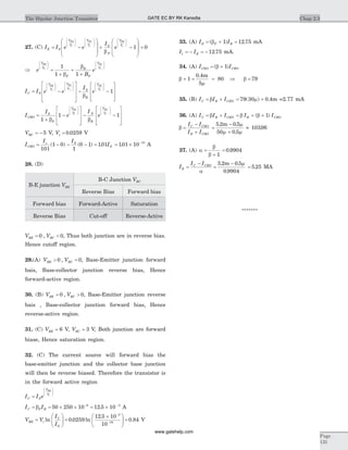 27. (C) I I e e
I
eE S
V
V
V
V S
F
VBE
t
BC
t
B
= -
æ
è
ç
ç
ö
ø
÷
÷
+
æ
è
ç
ç
ö
ø
÷
÷
æ
è
ç
ç
ö
ø
÷
÷
b
E
tV
æ
è
ç
ç
ö
ø
÷
÷
-
æ
è
ç
ç
ö
ø
÷
÷
1 = 0
Þ =
+
+
+
æ
è
ç
ç
ö
ø
÷
÷
æ
è
ç
ç
ö
ø
÷
÷
e
B
e
V
V
F
R
F
V
V
BE
t
BC
t
1
1 1b
b
I I e e
I
eC S
V
V
V
V S
R
VBE
t
BC
t
B
= -
é
ë
ê
ê
ù
û
ú
ú
-
æ
è
ç
ç
ö
ø
÷
÷
æ
è
ç
ç
ö
ø
÷
÷
b
C
tV
æ
è
ç
ç
ö
ø
÷
÷
-
é
ë
ê
ê
ù
û
ú
ú
1
I
I
e
I
eCBO
S
F
V
V S
R
V
V
BC
t
BC
t
=
+
-
é
ë
ê
ê
ù
û
ú
ú
-
æ
è
ç
ç
ö
ø
÷
÷
æ
è
ç
ç
1
1
b b
ö
ø
÷
÷
-
é
ë
ê
ê
ù
û
ú
ú
1
VBC = - 5 V, Vt = 0 0259. V
I
I I
ICBO
s S
S= - - - =
101
1 0
1
0 1 101( ) ( ) . = ´ -
101 10 15
. A
28. (D)
B-E junction VBE
B-C Junction VBC
Reverse Bias Forward bias
Forward bias Forward-Active Saturation
Reverse Bias Cut-off Reverse-Active
V VBE BC= <0 0, , Thus both junction are in reverse bias.
Hence cutoff region.
29.(A) V VBE BC> =0 0, , Base-Emitter junction forward
bais, Base-collector junction reverse bias, Hence
forward-active region.
30. (B) V VBE BC= >0 0, , Base-Emitter junction reverse
bais , Base-collector junction forward bias, Hence
reverse-active region.
31. (C) VBE = 6 V, VBC = 3 V, Both junction are forward
biase, Hence saturation region.
32. (C) The current source will forward bias the
base-emitter junction and the collector base junction
will then be reverse biased. Therefore the transistor is
in the forward active region
I I eC S
V
V
BE
t
=
æ
è
ç
ç
ö
ø
÷
÷
I IC F B= = ´ ´ = ´- -
b 50 250 10 12 5 106 3
. A
V V
I
I
BE t
C
S
=
æ
è
çç
ö
ø
÷÷ =
´æ
è
çç
ö
ø
÷
-
-
ln . ln
.
0 0259
12 5 10
10
3
16 ÷ = 0 84. V
33. (A) I IE F B= + =( ) .b 1 12 75 mA
I IE1 12 75= - = - . mA.
34. (A) I ICEO CBO= +( )b 1
b
m
+ = =1
0 4
5
80
. m
Þ b = 79
35. (B) I I IC B CEO= +b = +79 30 0 4( ) .m m =2.77 mA
36. (A) I I IC B CEO= +b = + +b bI IB CBO( )1
b =
-
+
I I
I I
C CBO
B CBO
=
-
+
5 2 0 5
50 0 5
. .
.
m m
m m
» 10396.
37. (A) a
b
b
=
+ 1
= 0 9904.
I
I I
E
C CBO
=
-
a
=
-5 2 0 5
0 9904
. .
.
m m
= 5 25. MA
*******
Chap 2.3The Bipolar Junction Transistor
Page
131
GATE EC BY RK Kanodia
www.gatehelp.com
 