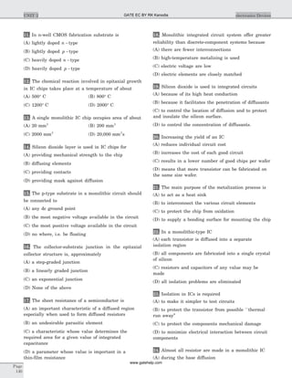 11. In n-well CMOS fabrication substrate is
(A) lightly doped n -type
(B) lightly doped p -type
(C) heavily doped n -type
(D) heavily doped p -type
12. The chemical reaction involved in epitaxial growth
in IC chips takes place at a temperature of about
(A) 500° C (B) 800° C
(C) 1200° C (D) 2000° C
13. A single monolithic IC chip occupies area of about
(A) 20 mm2
(B) 200 mm2
(C) 2000 mm2
(D) 20,000 mm2
s
14. Silicon dioxide layer is used in IC chips for
(A) providing mechanical strength to the chip
(B) diffusing elements
(C) providing contacts
(D) providing mask against diffusion
15. The p-type substrate in a monolithic circuit should
be connected to
(A) any dc ground point
(B) the most negative voltage available in the circuit
(C) the most positive voltage available in the circuit
(D) no where, i.e. be floating
16. The collector-substrate junction in the epitaxial
collector structure is, approximately
(A) a step-graded junction
(B) a linearly graded junction
(C) an exponential junction
(D) None of the above
17. The sheet resistance of a semiconductor is
(A) an important characteristic of a diffused region
especially when used to form diffused resistors
(B) an undesirable parasitic element
(C) a characteristic whose value determines the
required area for a given value of integrated
capacitance
(D) a parameter whose value is important in a
thin-film resistance
18. Monolithic integrated circuit system offer greater
reliability than discrete-component systems because
(A) there are fewer interconnections
(B) high-temperature metalizing is used
(C) electric voltage are low
(D) electric elements are closely matched
19. Silicon dioxide is used in integrated circuits
(A) because of its high heat conduction
(B) because it facilitates the penetration of diffusants
(C) to control the location of diffusion and to protect
and insulate the silicon surface.
(D) to control the concentration of diffusants.
20. Increasing the yield of an IC
(A) reduces individual circuit cost
(B) increases the cost of each good circuit
(C) results in a lower number of good chips per wafer
(D) means that more transistor can be fabricated on
the same size wafer.
21. The main purpose of the metalization process is
(A) to act as a heat sink
(B) to interconnect the various circuit elements
(C) to protect the chip from oxidation
(D) to supply a bonding surface for mounting the chip
22. In a monolithic-type IC
(A) each transistor is diffused into a separate
isolation region
(B) all components are fabricated into a single crystal
of silicon
(C) resistors and capacitors of any value may be
made
(D) all isolation problems are eliminated
23. Isolation in ICs is required
(A) to make it simpler to test circuits
(B) to protect the transistor from possible ``thermal
run away’’
(C) to protect the components mechanical damage
(D) to minimize electrical interaction between circuit
components
24. Almost all resistor are made in a monolithic IC
(A) during the base diffusion
Page
140
UNIT 2 electronics DevicesGATE EC BY RK Kanodia
www.gatehelp.com
 