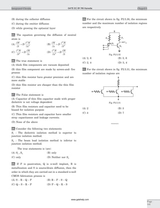(B) during the collector diffusion
(C) during the emitter diffusion
(D) while growing the epitaxial layer
25. The equation governing the diffusion of neutral
atom is
(A)
¶
¶
¶
¶
N
t
D
N
x
=
2
2
(B)
¶
¶
¶
¶
N
x
D
N
t
=
2
2
(C)
¶
¶
¶
¶
2
2
N
t
D
N
x
= (D)
¶
¶
¶
¶
2
2
N
x
D
N
t
=
26. The true statement is
(A) thick film components are vacuum deposited
(B) thin film component are made by screen-and- fire
process
(C) thin film resistor have greater precision and are
more stable
(D) thin film resistor are cheaper than the thin film
resistor
27. The False statement is
(A) Capacitor of thin film capacitor made with proper
dielectric is not voltage dependent
(B) Thin film resistors and capacitor need to be
biased for isolation purpose
(C) Thin film resistors and capacitor have smaller
stray capacitances and leakage currents.
(D) None of the above
28. Consider the following two statements
S1 : The dielectric isolation method is superior to
junction isolation method.
S2 : The beam lead isolation method is inferior to
junction isolation method.
The true statements is (are)
(A) S S1 2, (B) only
(C) only (D) Neither nor S2
29. If P is passivation, Q is n-well implant, R is
metallization and S is source/drain diffusion, then the
order in which they are carried out in a standard n-well
CMOS fabrication process is
(A) S - R - Q - P (B) R - P - S - Q
(C) Q - S - R - P (D) P - Q - R - S
30. For the circuit shown in fig. P2.5.30, the minimum
number and the maximum number of isolation regions
are respectively
(A) 2, 6 (B) 3, 6
(C) 2, 4 (D) 3, 4
31. For the circuit shown in fig. P2.5.31, the minimum
number of isolation regions are
(A) 2 (B) 3
(C) 4 (D) 7
*******
Chapc2.5Integrated Circuits
Page
141
Fig. P2.5.31
Q1
Q2
R1R2
Vo2
Fig. P2.5.32
GATE EC BY RK Kanodia
www.gatehelp.com
 