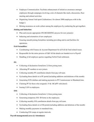 • Employee Communication: Facilitate enhancement of initiatives awareness amongst
employees through campaigns involving a mix of channels like mails, discussions, floor
meeting and cultural activities
• Organizing Annual And sport Celebrations ( for almost 3000 employees with in the
budget )
• Brining awareness on work culture among the employees by conducting the get-togethers
Joining and Induction:
• Plan and execute appropriate ON-BOARDING process for new joinee(s)
• Inducting and orientation of new employees
Ensuring smooth joining formalities including providing end-to-end facilities for
operations.
Exit Formalities:
• Coordinating with Finance & Account Department for all Full & Final related issues.
• Responsible for the entire process of F&F till the details are handed over to Payroll
• Handling of all employee queries regarding Full & Final settlement.
PF:
• Collecting of declaration form(form 2) from joining team.
• Allocating PF numbers to new joiners
• Collecting monthly PF contribution details from pay roll team.
• Up loading those details in to PF portal.(including additions and deletions of the month)
• Generating ECR challans and making payments to PF Commissioner in Mandated time.
• Claiming PF for those who resigned ( 19 & 10C)(PF with drawl)
• Issuing UAN to employees.
ESI:
• Collecting of declaration form(form 1) from joining team.
• Generating temperory ESI ID forms to the employees.
• Collecting monthly ESI contribution details from pay roll team.
• Up loading those details in to ESI portal.(including additions and deletions of the month)
• Making monthly payments in mandated time..
• Conducting ESI camps at regular intervals.
Payroll management(Leaves & Attendance)
 