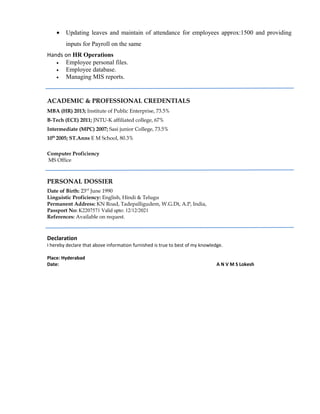 • Updating leaves and maintain of attendance for employees approx:1500 and providing
inputs for Payroll on the same
Hands on HR Operations
• Employee personal files.
• Employee database.
• Managing MIS reports.
ACADEMIC & PROFESSIONAL CREDENTIALS
MBA (HR) 2013; Institute of Public Enterprise, 73.5%
B-Tech (ECE) 2011; JNTU-K affiliated college, 67%
Intermediate (MPC) 2007; Sasi junior College, 73.5%
10th
2005; ST.Anns E M School, 80.3%
Computer Proficiency
MS Office
PERSONAL DOSSIER
Date of Birth: 23rd
June 1990
Linguistic Proficiency: English, Hindi & Telugu
Permanent Address: KN Road, Tadepalligudem, W.G.Dt, A.P, India,
Passport No: K2207571 Valid upto: 12/12/2021
References: Available on request.
Declaration
I hereby declare that above information furnished is true to best of my knowledge.
Place: Hyderabad
Date: A N V M S Lokesh
 