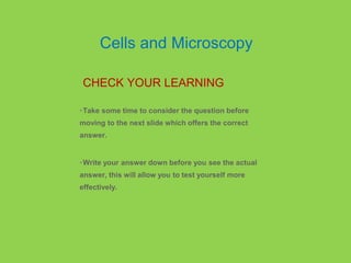 •Take some time to consider the question before
moving to the next slide which offers the correct
answer.
•Write your answer down before you see the actual
answer, this will allow you to test yourself more
effectively.
CHECK YOUR LEARNING
Cells and Microscopy
 