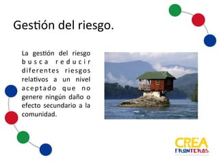 Gestión	
  del	
  riesgo
La gestión del riesgo
busca reducir
diferentes riesgos
relativos a un nivel
aceptado que no
genere ningún daño o
efecto secundario a la
comunidad.
 