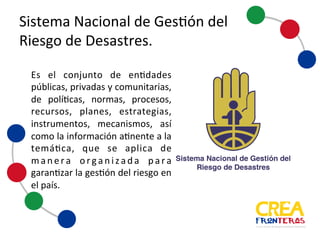 Sistema	
  Nacional	
  de	
  Gestión	
  del	
  
Riesgo	
  de	
  Desastres
Es el conjunto de entidades
públicas, privadas y comunitarias,
de políticas, normas, procesos,
recursos, planes, estrategias,
instrumentos, mecanismos, así
como la información atinente a la
temática, que se aplica de
manera organizada para
garantizar la gestión del riesgo en
el país.
 