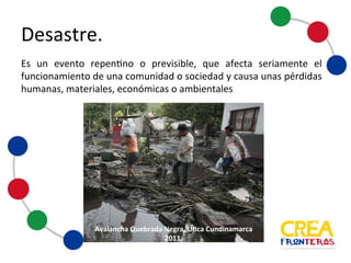 Es un evento repentino o previsible, que afecta seriamente el
funcionamiento de una comunidad o sociedad y causa unas
pérdidas humanas, materiales, económicas o ambientales
Avalancha	
  Quebrada	
  Negra,	
  Utica	
  
Cundinamarca	
  2011.
Desastre
 