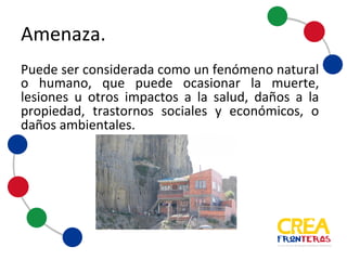Puede ser considerada como un fenómeno natural o humano,
que puede ocasionar la muerte, lesiones u otros impactos a la
salud, daños a la propiedad, trastornos sociales y económicos,
o daños ambientales.
Amenaza
 