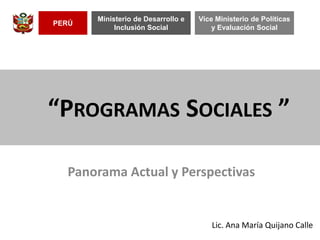 “PROGRAMAS SOCIALES ”
Lic. Ana María Quijano Calle
PERÚ
Ministerio de Desarrollo e
Inclusión Social
Vice Ministerio de Políticas
y Evaluación Social
Panorama Actual y Perspectivas
 