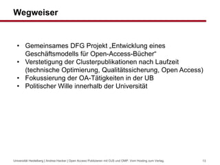 Wegweiser
Universität Heidelberg | Andrea Hacker | Open Access Publizieren mit OJS und OMP. Vom Hosting zum Verlag. 13
• Gemeinsames DFG Projekt „Entwicklung eines
Geschäftsmodells für Open-Access-Bücher“
• Verstetigung der Clusterpublikationen nach Laufzeit
(technische Optimierung, Qualitätssicherung, Open Access)
• Fokussierung der OA-Tätigkeiten in der UB
• Politischer Wille innerhalb der Universität
 