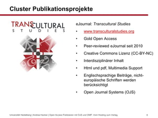 Cluster Publikationsprojekte
eJournal: Transcultural Studies
• www.transculturalstudies.org
• Gold Open Access
• Peer-reviewed eJournal seit 2010
• Creative Commons Lizenz (CC-BY-NC)
• Interdisziplinärer Inhalt
• Html und pdf, Multimedia Support
• Englischsprachige Beiträge, nicht-
europäische Schriften werden
berücksichtigt
• Open Journal Systems (OJS)
Universität Heidelberg | Andrea Hacker | Open Access Publizieren mit OJS und OMP. Vom Hosting zum Verlag. 6
 