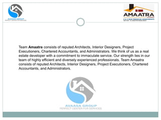 Team Amaatra consists of reputed Architects, Interior Designers, Project
Executioners, Chartered Accountants, and Administrators. We think of us as a real
estate developer with a commitment to immaculate service. Our strength lies in our
team of highly efficient and diversely experienced professionals. Team Amaatra
consists of reputed Architects, Interior Designers, Project Executioners, Chartered
Accountants, and Administrators.
 