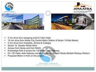  5 min drive from shopping mall & 5 Star Hotel
 15 min drive from Noida City Centre Metro Station & Sector 18 Atta Market
 5 min drive from Hospitals, School & Colleges
 Sector 10, Greater Noida West
 Access from Noida and from NH24
 Knowledge Park 5 across the 130 Meter wide Highway.
 On 130 meter wide highway connecting Noida, Greater Noida (Bodaki Railway Station)
 Proposed Metro in front on the project
 