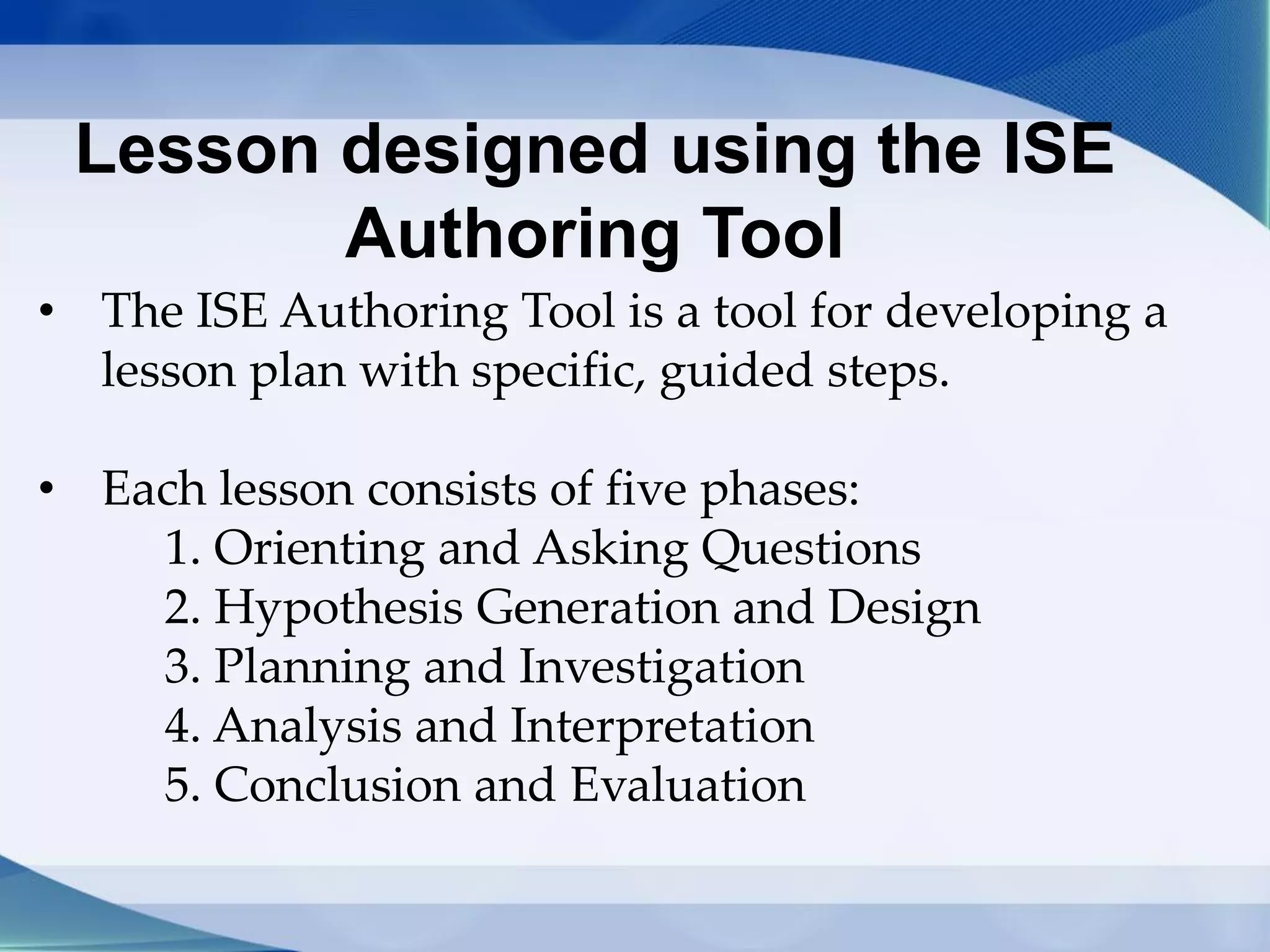 Lesson designed using the ISE
Authoring Tool
• The ISE Authoring Tool is a tool for developing a
lesson plan with specific, guided steps.
• Each lesson consists of five phases:
1. Orienting and Asking Questions
2. Hypothesis Generation and Design
3. Planning and Investigation
4. Analysis and Interpretation
5. Conclusion and Evaluation
 