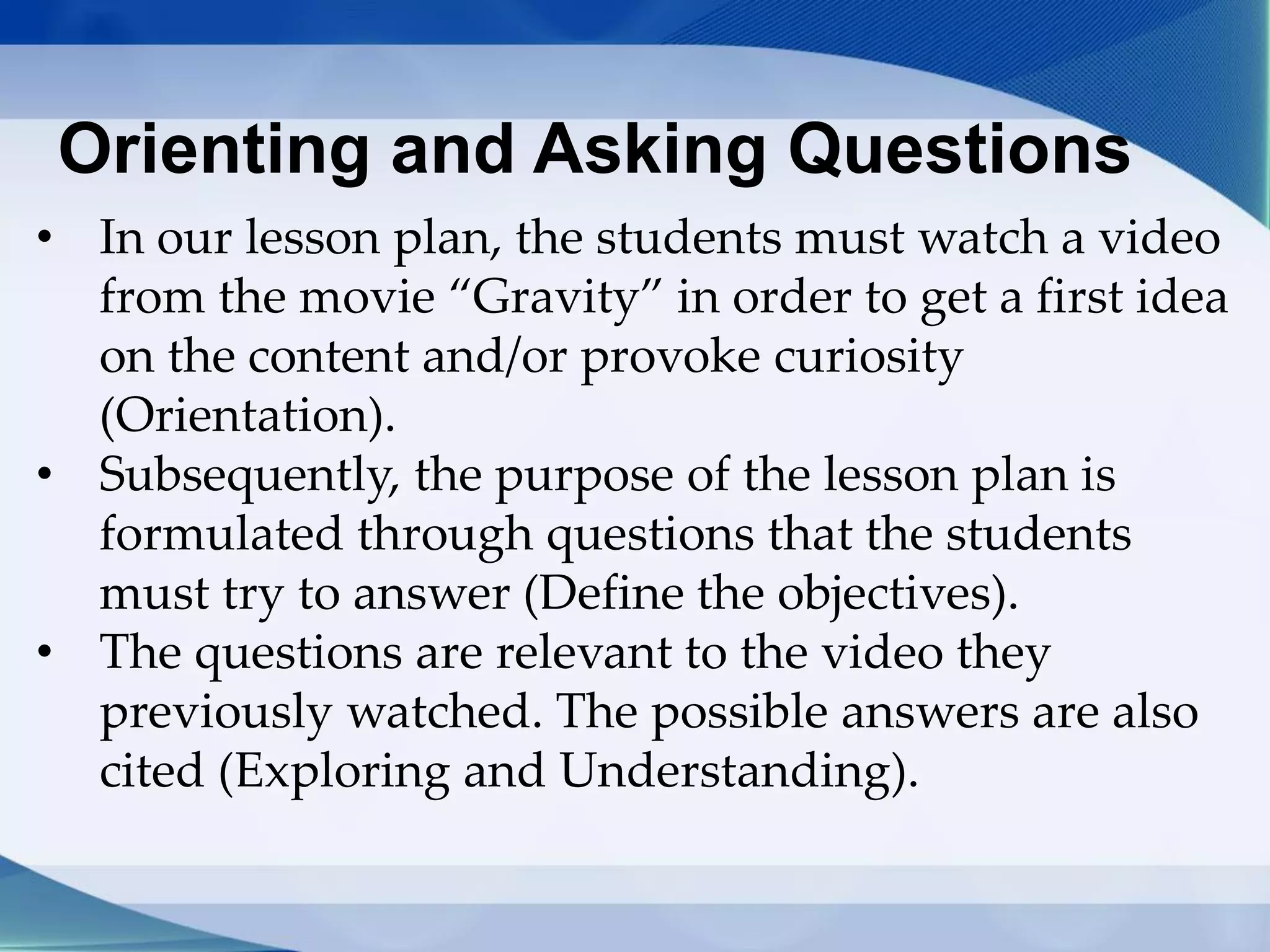 Orienting and Asking Questions
• In our lesson plan, the students must watch a video
from the movie “Gravity” in order to get a first idea
on the content and/or provoke curiosity
(Orientation).
• Subsequently, the purpose of the lesson plan is
formulated through questions that the students
must try to answer (Define the objectives).
• The questions are relevant to the video they
previously watched. The possible answers are also
cited (Exploring and Understanding).
 
