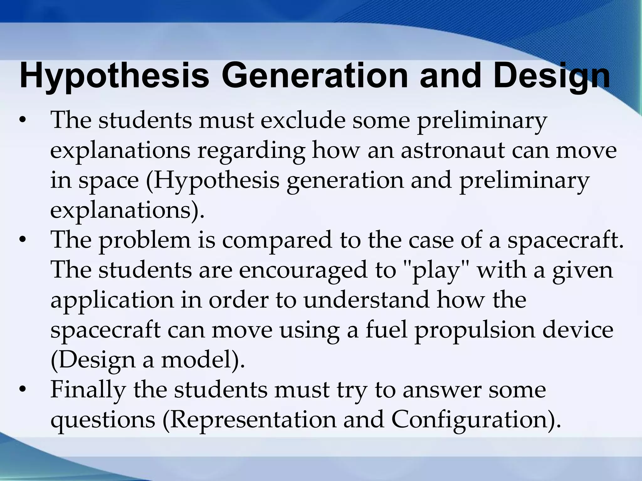 Hypothesis Generation and Design
• The students must exclude some preliminary
explanations regarding how an astronaut can move
in space (Hypothesis generation and preliminary
explanations).
• The problem is compared to the case of a spacecraft.
The students are encouraged to "play" with a given
application in order to understand how the
spacecraft can move using a fuel propulsion device
(Design a model).
• Finally the students must try to answer some
questions (Representation and Configuration).
 