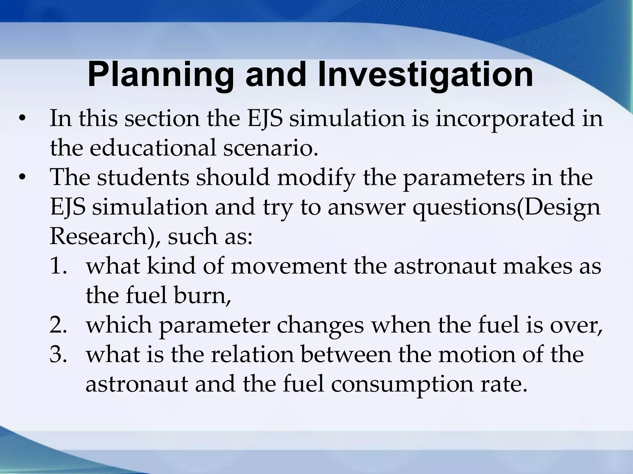 Planning and Investigation
• In this section the EJS simulation is incorporated in
the educational scenario.
• The students should modify the parameters in the
EJS simulation and try to answer questions(Design
Research), such as:
1. what kind of movement the astronaut makes as
the fuel burn,
2. which parameter changes when the fuel is over,
3. what is the relation between the motion of the
astronaut and the fuel consumption rate.
 