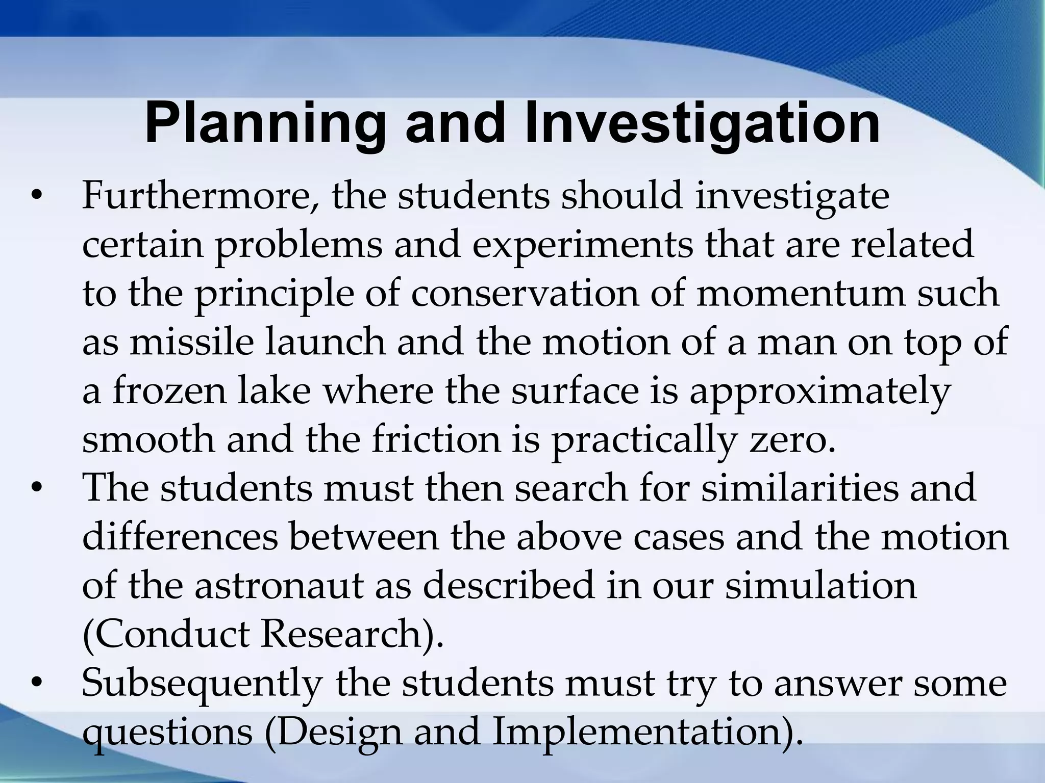 Planning and Investigation
• Furthermore, the students should investigate
certain problems and experiments that are related
to the principle of conservation of momentum such
as missile launch and the motion of a man on top of
a frozen lake where the surface is approximately
smooth and the friction is practically zero.
• The students must then search for similarities and
differences between the above cases and the motion
of the astronaut as described in our simulation
(Conduct Research).
• Subsequently the students must try to answer some
questions (Design and Implementation).
 